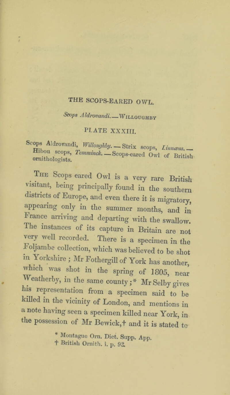 Scops Aldrovandi.—Willoughby PLATE XXXIII. Scops Aldrovandi, Willoughby.-^ se0ps, Linnams.- Hi .ou scops, Temminck Scope-eared Owl of British ornithologists. The Scops eared Owl is a very rare British visitant, being principally found in the southern districts of Europe, and even there it is migratory, appearing only in the summer months, and in b ranee arriving and departing with the swallow, ihe instances of its capture in Britain are not very well recorded. There is a specimen in the Foljambe collection, which was believed to be shot m Yorkshire ; Mr Fothergill of York has another, which was shot in the spring of 1805, near Veatherby, in the same county;* Mr Selby gives his lep resentation from a specimen said to be killed in the vicinity of London, and mentions in a note having seen a specimen killed near York, in the possession of Mr Bewick,+ and it is stated to * Montague Om. Diet. Supp. App. t British Omith. i. p. 9a