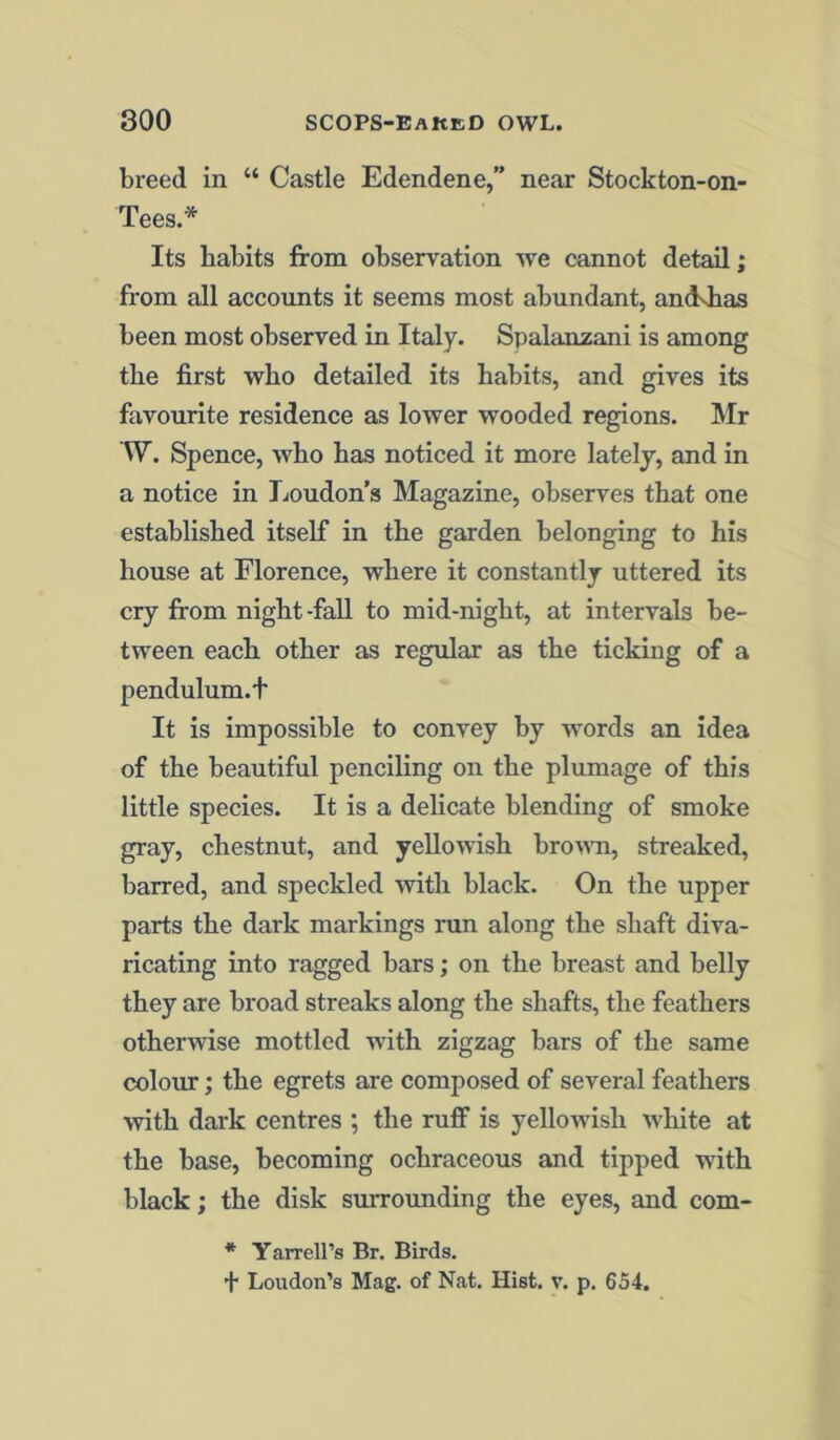 breed in “ Castle Edendene,” near Stockton-on- Tees.* Its habits from observation we cannot detail; from all accounts it seems most abundant, andshas been most observed in Italy. Spalanzani is among the first who detailed its habits, and gives its favourite residence as lower wooded regions. Mr W. Spence, who has noticed it more lately, and in a notice in Loudon’s Magazine, observes that one established itself in the garden belonging to his house at Florence, where it constantly uttered its cry from night-fall to mid-night, at intervals be- tween each other as regular as the ticking of a pendulum.t It is impossible to convey by words an idea of the beautiful penciling on the plumage of this little species. It is a delicate blending of smoke gray, chestnut, and yellowish brown, streaked, barred, and speckled with black. On the upper parts the dark markings run along the shaft diva- ricating into ragged bars; on the breast and belly they are broad streaks along the shafts, the feathers otherwise mottled with zigzag bars of the same colour; the egrets are composed of several feathers with dark centres ; the ruff is yellowish white at the base, becoming ochraceous and tipped with black; the disk surrounding the eyes, and com- * Yarrell’s Br. Birds.