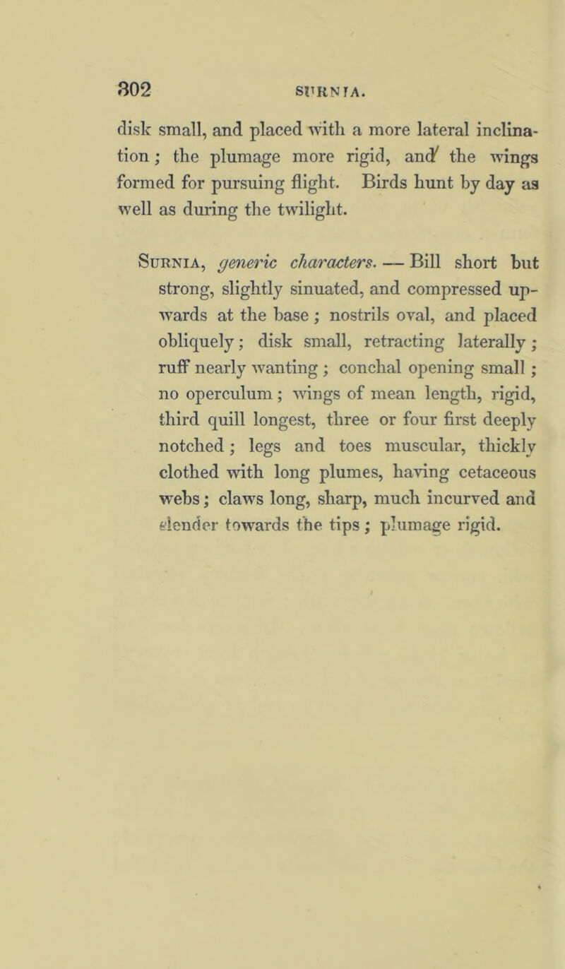 disk small, and placed with a more lateral inclina- tion ; the plumage more rigid, and' the wings formed for pursuing flight. Birds hunt by day as well as during the twilight. Surnia, generic characters. — Bill short but strong, slightly sinuated, and compressed up- wards at the base ; nostrils oval, and placed obliquely; disk small, retracting laterally; ruff nearly wanting ; conchal opening small ; no operculum; wings of mean length, rigid, third quill longest, three or four first deeply notched; legs and toes muscular, thickly clothed -with long plumes, having cetaceous webs; claws long, sharp, much incurved and denricr towards the tips ; plumage rigid.