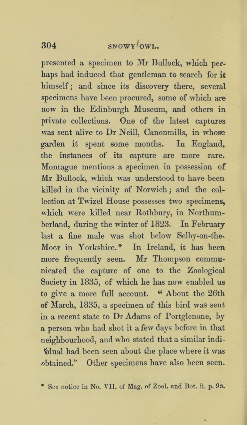 presented a specimen to Mr Bullock, which per- haps had induced that gentleman to search for it himself; and since its discovery there, several specimens have been procured, some of which are now in the Edinburgh Museum, and others in private collections. One of the latest captures was sent alive to Dr Neill, Canonmills, in whose garden it spent some months. In England, the instances of its capture are more rare. Montague mentions a specimen in possession of Mr Bullock, which was understood to have been killed in the vicinity of Norwich; and the col- lection at Twizel House possesses two specimens, which were killed near Rothbury, in Northum- berland, during the winter of 1823. In February last a fine male was shot below Selby-on-the» Moor in Yorkshire.* In Ireland, it has been more frequently seen. Mr Thompson commu- nicated the capture of one to the Zoological Society in 1835, of which he has now enabled us to give a more full account. “ About the 26th of March, 1835, a specimen of this bird was sent in a recent state to Dr Adams of Portglenone, by a person who had shot it a few days before in that neighbourhood, and who stated that a similar indi- vidual had been seen about the place where it was obtained. Other specimens have also been seen.