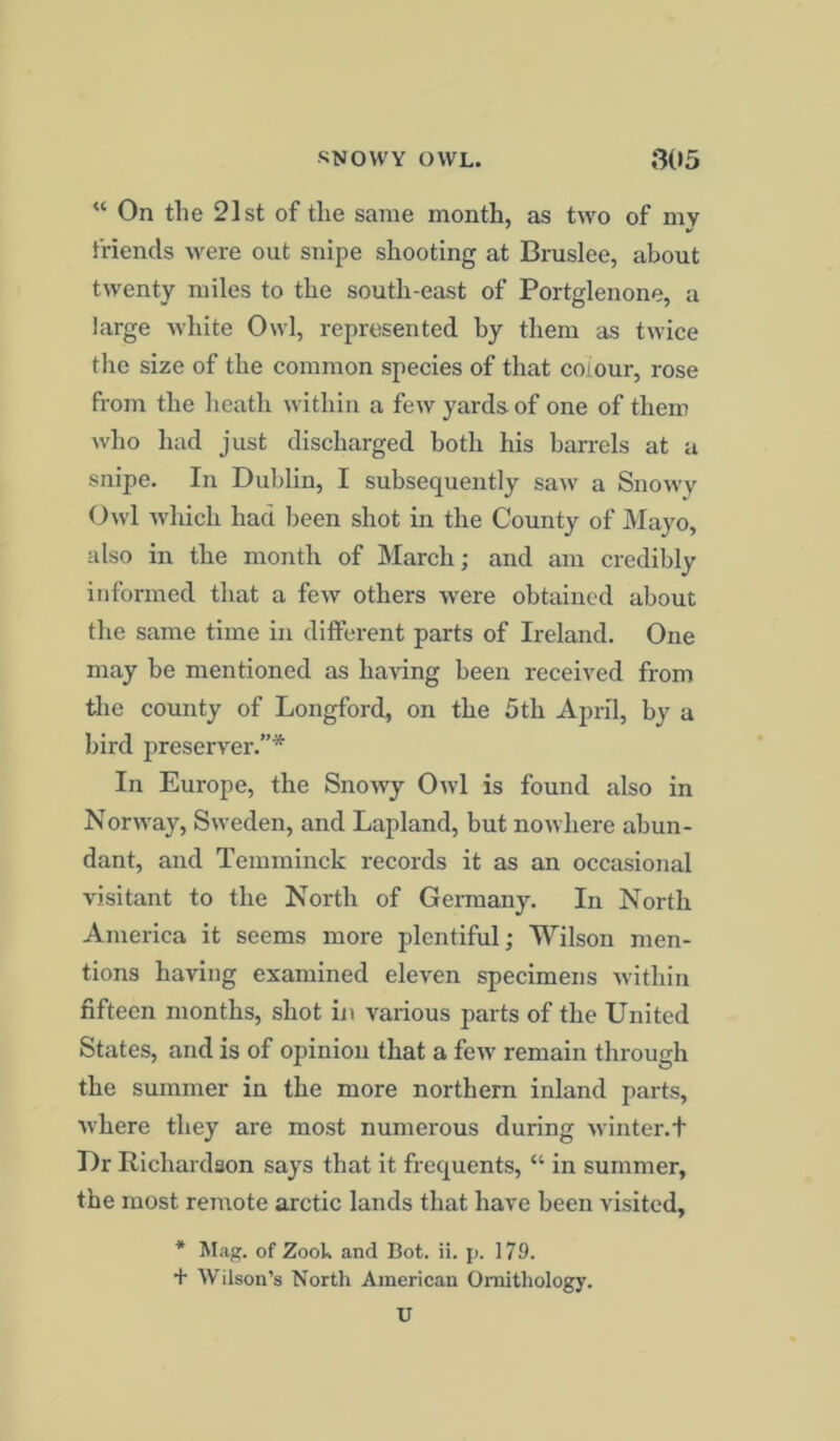“ On the 21st of the same month, as two of mv friends were out snipe shooting at Bruslee, about twenty miles to the south-east of Portglenone, a large white Owl, represented by them as twice the size of the common species of that colour, rose from the heath within a few yards of one of them who had just discharged both his barrels at a snipe. In Dublin, I subsequently saw a Snowy Owl which had been shot in the County of Mayo, also in the month of March; and am credibly informed that a few others were obtained about the same time in different parts of Ireland. One may be mentioned as having been received from the county of Longford, on the 5tli April, by a bird preserver.”* In Europe, the Snowy Owl is found also in Norway, Sweden, and Lapland, but nowhere abun- dant, and Temminck records it as an occasional visitant to the North of Germany. In North America it seems more plentiful; Wilson men- tions having examined eleven specimens within fifteen months, shot in various parts of the United States, and is of opinion that a few remain through the summer in the more northern inland parts, where they are most numerous during winter.t Dr Richardson says that it frequents, “ in summer, the most remote arctic lands that have been visited, * Mag. of Zook and Bot. ii. p. 179. + Wilson’s North American Ornithology. U