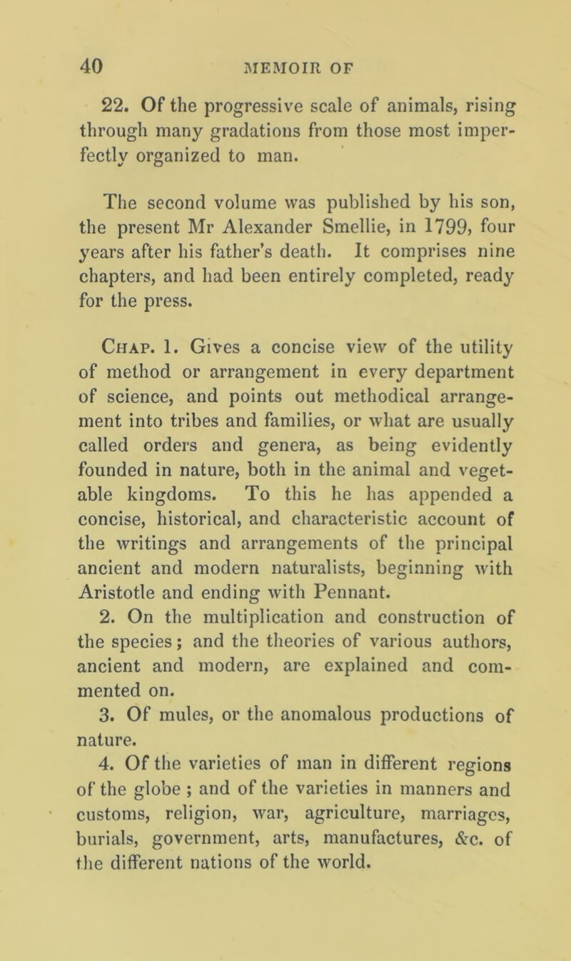 22. Of the progressive scale of animals, rising through many gradations from those most imper- fectly organized to man. The second volume was published by his son, the present Mr Alexander Smellie, in 1799, four years after his father’s death. It comprises nine chapters, and had been entirely completed, ready for the press. Chap. 1. Gives a concise view of the utility of method or arrangement in every department of science, and points out methodical arrange- ment into tribes and families, or what are usually called orders and genera, as being evidently founded in nature, both in the animal and veget- able kingdoms. To this he has appended a concise, historical, and characteristic account of the writings and arrangements of the principal ancient and modern naturalists, beginning with Aristotle and ending with Pennant. 2. On the multiplication and construction of the species; and the theories of various authors, ancient and modern, are explained and com- mented on. 3. Of mules, or the anomalous productions of nature. 4. Of the varieties of man in different regions of the globe ; and of the varieties in manners and customs, religion, war, agriculture, marriages, burials, government, arts, manufactures, &c. of the different nations of the world.