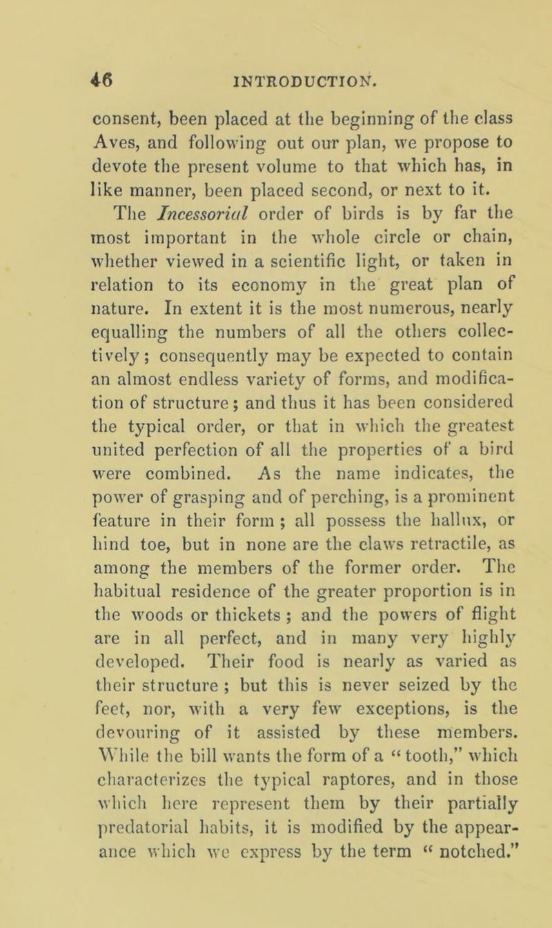 consent, been placed at the beginning of the class Aves, and following out our plan, we propose to devote the present volume to that which has, in like manner, been placed second, or next to it. The Incessorial order of birds is by far the most important in the whole circle or chain, whether viewed in a scientific light, or taken in relation to its economy in the great plan of nature. In extent it is the most numerous, nearly equalling the numbers of all the others collec- tively; consequently may be expected to contain an almost endless variety of forms, and modifica- tion of structure; and thus it has been considered the typical order, or that in which the greatest united perfection of all the properties of a birtl were combined. As the name indicates, the power of grasping and of perching, is a prominent feature in their form ; all possess the hallux, or hind toe, but in none are the claws retractile, as among the members of the former order. The habitual residence of the greater proportion is in the woods or thickets ; and the powers of flight are in all perfect, and in many very highly developed. Their food is nearly as varied as their structure ; but this is never seized by the feet, nor, with a very few exceptions, is the devouring of it assisted by these members. While the bill wants the form of a “ tooth,” which characterizes the typical raptores, and in those which here represent them by their partially predatorial habits, it is modified by the appear- ance which we express by the term “ notched.”