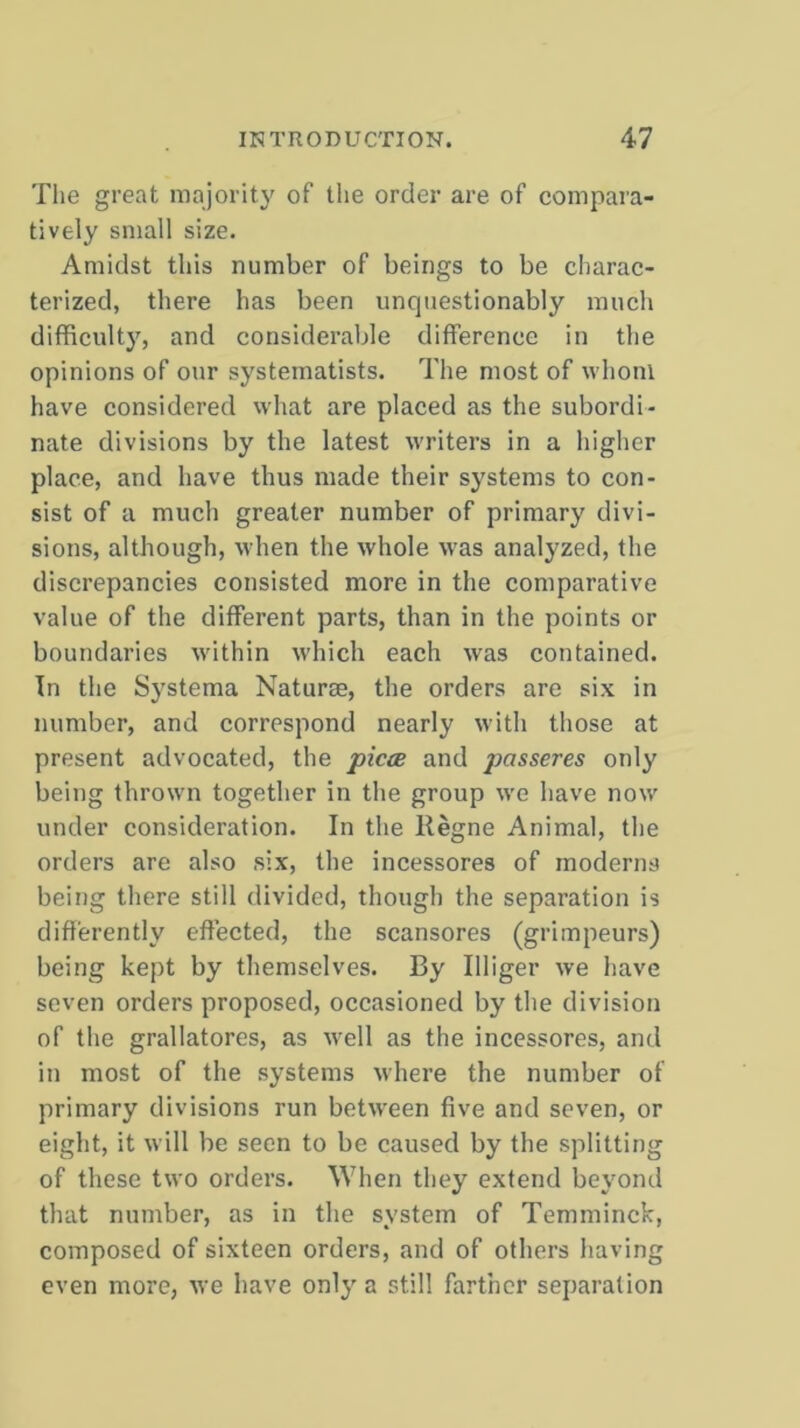 The great majority of the order are of compara- tively small size. Amidst this number of beings to be charac- terized, there has been unquestionably much difficulty, and considerable difference in the opinions of our systematists. The most of whom have considered what are placed as the subordi- nate divisions by the latest writers in a higher place, and have thus made their systems to con- sist of a much greater number of primary divi- sions, although, when the whole was analyzed, the discrepancies consisted more in the comparative value of the different parts, than in the points or boundaries within which each was contained. In the Systema Naturae, the orders are six in number, and correspond nearly with those at present advocated, the piece and pcisseres only being thrown together in the group we have now under consideration. In the Regne Animal, the orders are also six, the incessores of moderns being there still divided, though the separation is differently effected, the scansores (grimpeurs) being kept by themselves. By Illiger we have seven orders proposed, occasioned by the division of the grallatores, as well as the incessores, and in most of the systems where the number of primary divisions run between five and seven, or eight, it will be seen to be caused by the splitting of these two orders. When they extend beyond that number, as in the system of Temminck, composed of sixteen orders, and of others having even more, we have only a still farther separation