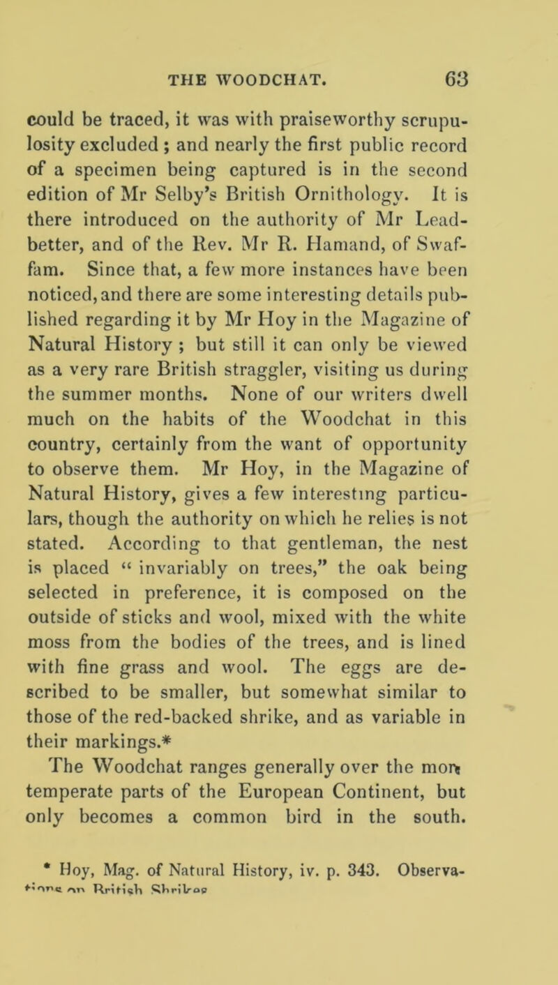 could be traced, it was with praiseworthy scrupu- losity excluded ; and nearly the first public record of a specimen being captured is in the second edition of Mr Selby’s British Ornithology. It is there introduced on the authority of Mr Lead- better, and of the Rev. Mr R. Hamand, of Swaf- fam. Since that, a few more instances have been noticed, and there are some interesting details pub- lished regarding it by Mr Hoy in the Magazine of Natural History ; but still it can only be viewed as a very rare British straggler, visiting us during the summer months. None of our writers dwell much on the habits of the Woodchat in this country, certainly from the want of opportunity to observe them. Mr Hoy, in the Magazine of Natural History, gives a few interesting particu- lars, though the authority on which he relies is not stated. According to that gentleman, the nest is placed “ invariably on trees,” the oak being selected in preference, it is composed on the outside of sticks and wool, mixed with the white moss from the bodies of the trees, and is lined with fine grass and wool. The eggs are de- scribed to be smaller, but somewhat similar to those of the red-backed shrike, and as variable in their markings.* The Woodchat ranges generally over the mor* temperate parts of the European Continent, but only becomes a common bird in the south. * Hoy, Mag. of Natural History, iv. p. 343. Observa- r\r\ RrifricVt