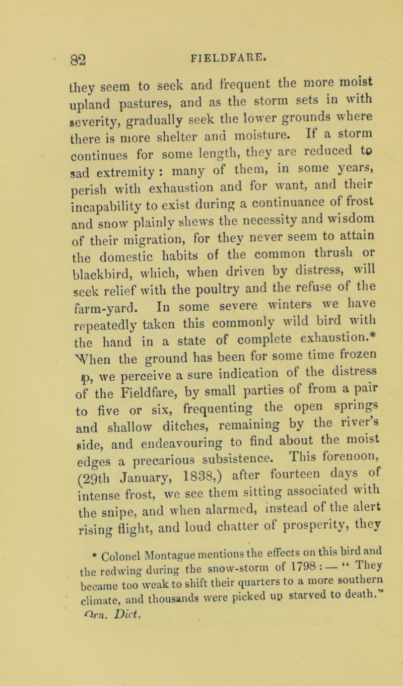 they seem to seek and frequent the more moist upland pastures, and as the storm sets in with severity, gradually seek the lower grounds where there is more shelter and moisture. If a storm continues for some length, they are reduced to sad extremity : many of them, in some years, perish with exhaustion and for want, and their incapability to exist during a continuance of frost and snow plainly shews the necessity and wisdom of their migration, for they never seem to attain the domestic habits of the common thrush or blackbird, which, when driven by distress, will seek relief with the poultry and the refuse of the farm-yard. In some severe winters we have repeatedly taken this commonly wild bird with the hand in a state of complete exhaustion * %Vhen the ground has been for some time frozen ip, we perceive a sure indication of the distress of'the Fieldfare, by small parties of from a pair to five or six, frequenting the open springs and shallow ditches, remaining by the river’s side, and endeavouring to find about the moist edges a precarious subsistence. This forenoon, (29th January, 1838,) after fourteen days of intense frost, we see them sitting associated with the snipe, and when alarmed, instead of the alert rising flight, and loud chatter of prosperity, they * Colonel Montague mentions the effects on this bird and the redwing during the snow-storm of 1798 : — “ They became too weak to shift their quarters to a more southern climate, and thousands were picked up starved to death. Diet,