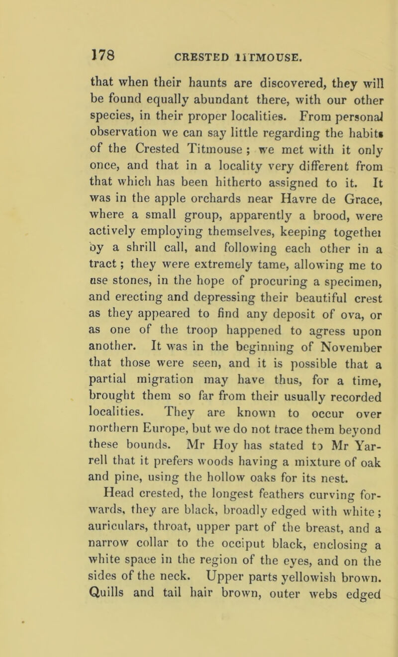 that when their haunts are discovered, they will be found equally abundant there, with our other species, in their proper localities. From personal observation we can say little regarding the habit* of the Crested Titmouse ; we met with it only once, and that in a locality very different from that which has been hitherto assigned to it. It was in the apple orchards near Havre de Grace, where a small group, apparently a brood, were actively employing themselves, keeping togethei by a shrill call, and following each other in a tract; they were extremely tame, allowing me to use stones, in the hope of procuring a specimen, and erecting and depressing their beautiful crest as they appeared to find any deposit of ova, or as one of the troop happened to agress upon another. It was in the beginning of November that those were seen, and it is possible that a partial migration may have thus, for a time, brought them so far from their usually recorded localities. They are known to occur over northern Europe, but we do not trace them beyond these bounds. Mr Hoy has stated to Mr Yar- rell that it prefers woods having a mixture of oak and pine, using the hollow oaks for its nest. Head crested, the longest feathers curving for- wards, they are black, broadly edged with white; auriculars, throat, upper part of the breast, and a narrow collar to the occiput black, enclosing a white space in the region of the eyes, and on the sides of the neck. Upper parts yellowish brown. Quills and tail hair brown, outer webs edged