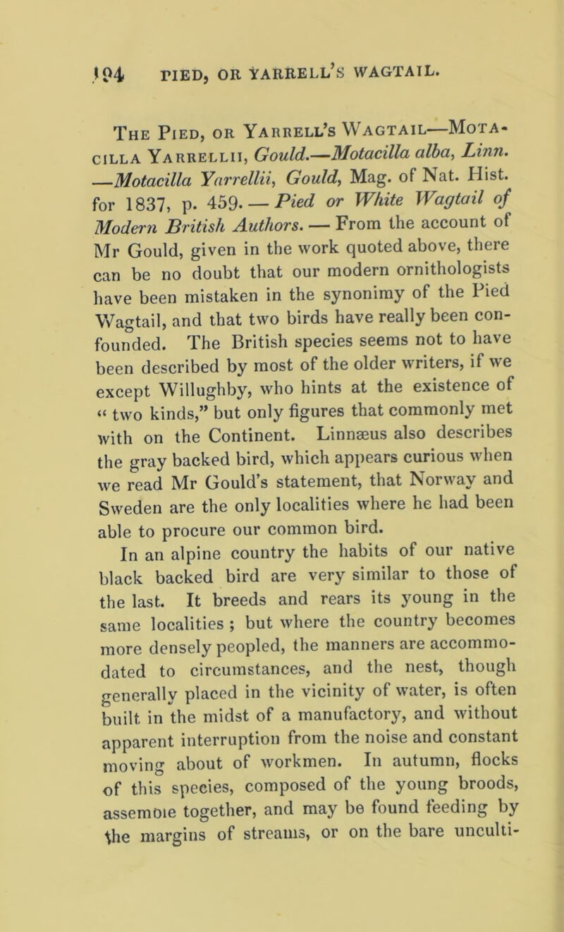 The Pied, or Yarrell’s Wagtail—Mota- cilla Yarrellii, Gould.—Motacilla alba, Linn. —Motacilla Yarrellii, Gould, Mag. of Nat. Hist, for 1837, p- 459- — Pied or White Wagtail of Modern British Authors. — From the account of Mr Gould, given in the work quoted above, there can be no doubt that our modern ornithologists have been mistaken in the synonimy of the Pied Wagtail, and that two birds have really been con- founded. The British species seems not to have been described by most of the older writers, if we except Willughby, who hints at the existence of « two kinds,” but only figures that commonly met with on the Continent. Linnaeus also describes the gray backed bird, which appears curious when we read Mr Gould’s statement, that Norway and Sweden are the only localities where he had been able to procure our common bird. In an alpine country the habits of our native black backed bird are very similar to those of the last. It breeds and rears its young in the same localities ; but where the country becomes more densely peopled, the manners are accommo- dated to circumstances, and the nest, though generally placed in the vicinity of water, is often built in the midst of a manufactory, and without apparent interruption from the noise and constant moving about of workmen. In autumn, flocks of this species, composed of the young broods, assemoie together, and may be found feeding by \he margins of streams, or on the bare unculti-