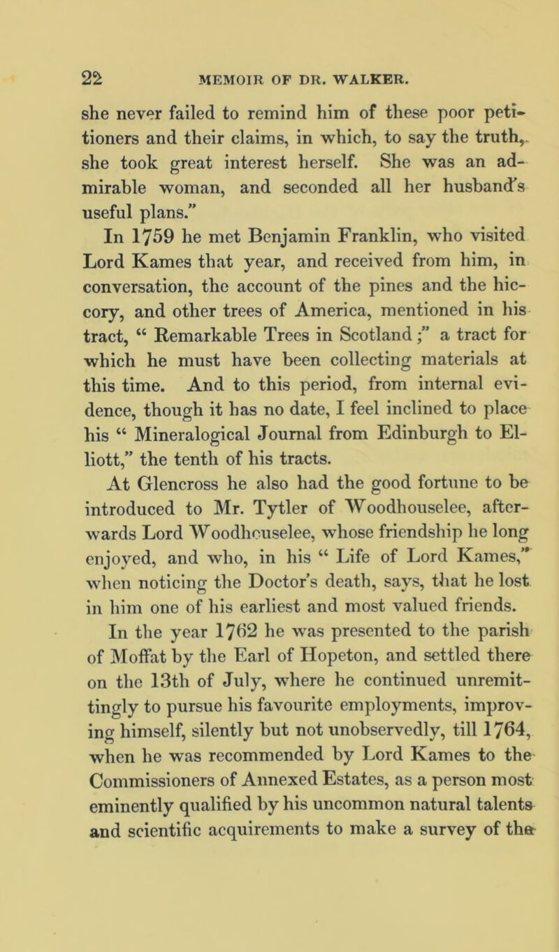 she never failed to remind him of these poor peti- tioners and their claims, in which, to say the truth,, she took great interest herself. She was an ad- mirable woman, and seconded all her husband’s useful plans.” In 1759 he met Benjamin Franklin, who visited Lord Karnes that year, and received from him, in conversation, the account of the pines and the hic- cory, and other trees of America, mentioned in his tract, “ Remarkable Trees in Scotlanda tract for which he must have been collecting materials at this time. And to this period, from internal evi- dence, though it has no date, I feel inclined to place his “ Mineralogical Journal from Edinburgh to El- liott,” the tenth of his tracts. At Glencross he also had the good fortune to be introduced to Mr. Tytler of Woodhouselee, after- wards Lord Woodhouselee, whose friendship he long enjoyed, and who, in his “ Life of Lord Karnes,” when noticing the Doctor’s death, says, that he lost in him one of his earliest and most valued friends. In the year 17b2 he was presented to the parish of Moffat by the Earl of Hopeton, and settled there on the 13th of July, where he continued unremit- tingly to pursue his favourite employments, improv- ing himself, silently but not unobservedly, till 1764, when he was recommended by Lord Karnes to the Commissioners of Annexed Estates, as a person most eminently qualified by his uncommon natural talents and scientific acquirements to make a survey of thet