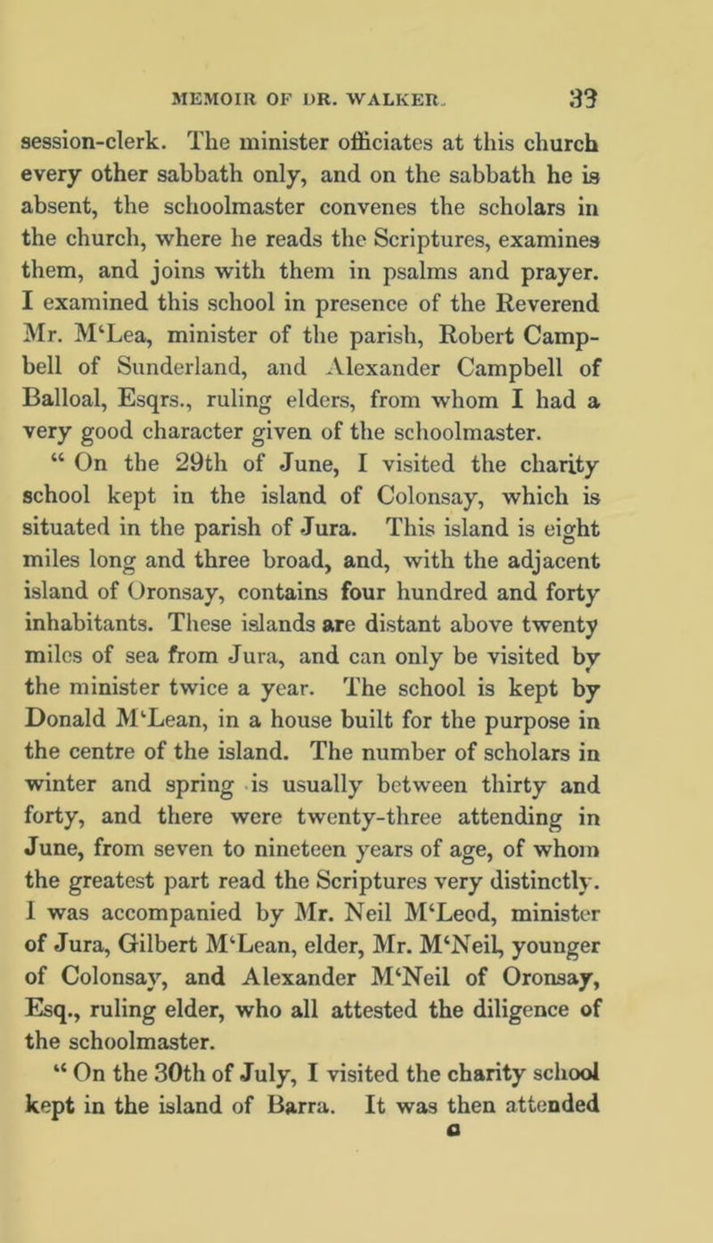 session-clerk. The minister officiates at this church every other sabbath only, and on the sabbath he is absent, the schoolmaster convenes the scholars in the church, where he reads the Scriptures, examines them, and joins with them in psalms and prayer. I examined this school in presence of the Reverend Mr. M‘Lea, minister of the parish, Robert Camp- bell of Sunderland, and Alexander Campbell of Balloal, Esqrs., ruling elders, from whom I had a very good character given of the schoolmaster. “ On the 29th of June, I visited the charity school kept in the island of Colonsay, which is situated in the parish of Jura. This island is eight miles long and three broad, and, with the adjacent island of Oronsay, contains four hundred and forty inhabitants. These islands are distant above twenty miles of sea from Jura, and can only be visited by the minister twice a year. The school is kept by Donald M‘Lean, in a house built for the purpose in the centre of the island. The number of scholars in winter and spring .is usually between thirty and forty, and there were twenty-three attending in June, from seven to nineteen years of age, of whom the greatest part read the Scriptures very distinctly. I was accompanied by Mr. Neil M‘Leod, minister of Jura, Gilbert M‘Lean, elder, Mr. M‘Neil, younger of Colonsay, and Alexander M‘Neil of Oronsay, Esq., ruling elder, who all attested the diligence of the schoolmaster. “ On the 30th of July, I visited the charity school kept in the island of Barra. It was then attended a