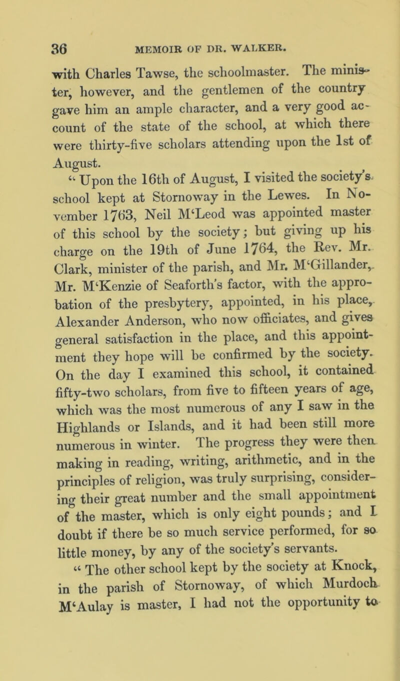 with Charles Tawse, the schoolmaster. The miniS ter, however, and the gentlemen of the country gave him an ample character, and a very good ac- count of the state of the school, at which there were thirty-five scholars attending upon the 1st of August. “■ Upon the 16th of August, I visited the society s. school kept at Stornoway in the Lewes. In No- vember 1763, Neil M‘Leod was appointed master of this school by the society; but giving up his charge on the 19th of June 1764, the Rev. Mr. Clark, minister of the parish, and ]\Ir. M‘Gillander,. Mr. M‘Kenzie of Seaforth’s factor, with the appro- bation of the presbytery, appointed, in his pl^e, Alexander Anderson, who now officiates, and gives general satisfaction in the place, and this appoint- ment they hope will be confirmed by the society. On the day 1 examined this school, it contained fifty-two scholars, from five to fifteen years of age, which was the most numerous of any I saw in the Highlands or Islands, and it had been still more numerous in winter. The progress they were then making in reading, writing, arithmetic, and in the principles of religion, was truly surprising, consider- ino' their great number and the small appointment of the master, which is only eight pounds; and I doubt if there be so much service performed, for so little money, by any of the society’s servants. “ The other school kept by the society at Knock, in the parish of Stornoway, of which Murdock M‘Aulay is master, I had not the opportunity to