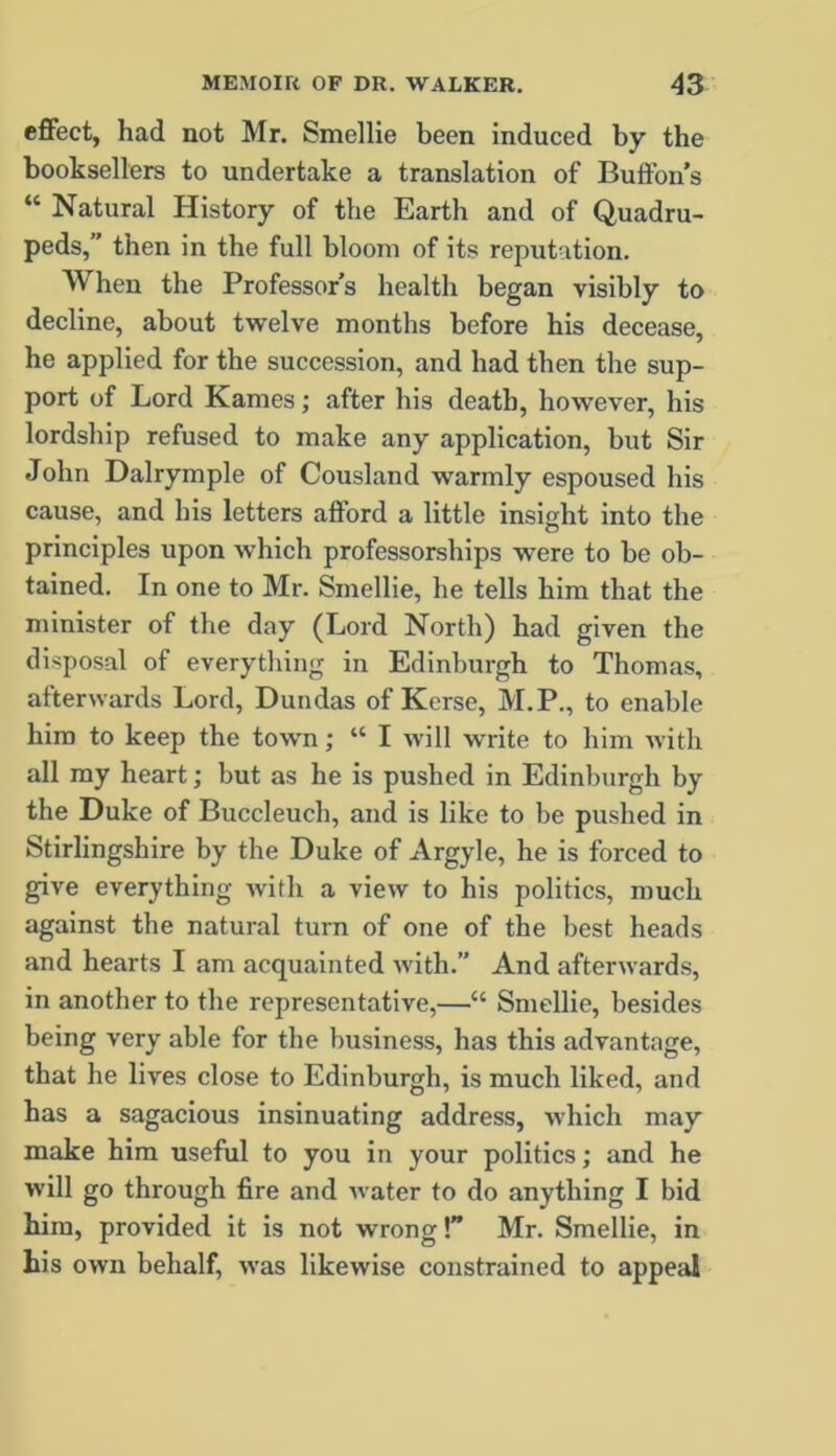 cfiFect, had not Mr. Smellie been induced by the booksellers to undertake a translation of Buftbn’s “ Natural History of the Earth and of Quadru- peds,” then in the full bloom of its reputation. When the Professors health began visibly to decline, about twelve months before his decease, he applied for the succession, and had then the sup- port of Lord Karnes; after his death, however, his lordship refused to make any application, but Sir John Dalrymple of Cousland warmly espoused his cause, and his letters afford a little insight into the principles upon which professorships were to be ob- tained. In one to Mr. Smellie, he tells him that the minister of the day (Lord North) had given the disposal of everytliing in Edinburgh to Thomas, afterwards Lord, Dundas of Kerse, M.P., to enable him to keep the town; “ I will write to him with all my heart; but as he is pushed in Edinburgh by the Duke of Buccleuch, and is like to be pushed in Stirlingshire by the Duke of Argyle, he is forced to give everything with a view to his politics, much against the natural turn of one of the best heads and hearts I am acquainted with.” And afterwards, in another to the representative,—“ Smellie, besides being very able for the business, has this advantage, that he lives close to Edinburgh, is much liked, and has a sagacious insinuating address, which may make him useful to you in your politics; and he will go through fire and water to do anything I bid him, provided it is not wrong!” Mr. Smellie, in bis own behalf, was likewise constrained to appeal