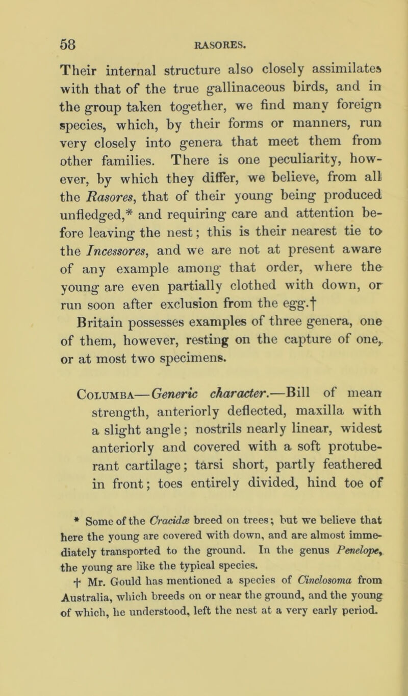 Their internal structure also closely assimilates with that of the true gallinaceous birds, and in the group taken together, we find many foreign species, which, by their forms or manners, run very closely into genera that meet them from other families. There is one peculiarity, how- ever, by which they differ, we believe, from all the Rasores, that of their young being produced unfledged,* and requiring care and attention be- fore leaving the nest; this is their nearest tie to the Incessores, and we are not at present aware of any example among that order, where the young are even partially clothed with down, or run soon after exclusion from the egg.f Britain possesses examples of three genera, one of them, however, resting on the capture of one,, or at most two specimens. CoLUMBA—Generic character.—Bill of mean strength, anteriorly deflected, maxilla with a slight angle; nostrils nearly linear, widest anteriorly and covered with a soft protube- rant cartilage; tarsi short, partly feathered in front; toes entirely divided, hind toe of * Some of the Craddae breed on trees; but we believe that here the young are covered with down, and are almost imme- diately transported to the ground. In the genus Penelopty the young are like the typical species. + Mr. Gould has mentioned a species of Cinclosoma from Australia, which breeds on or near the ground, and the young of which, he understood, left the nest at a very early period.