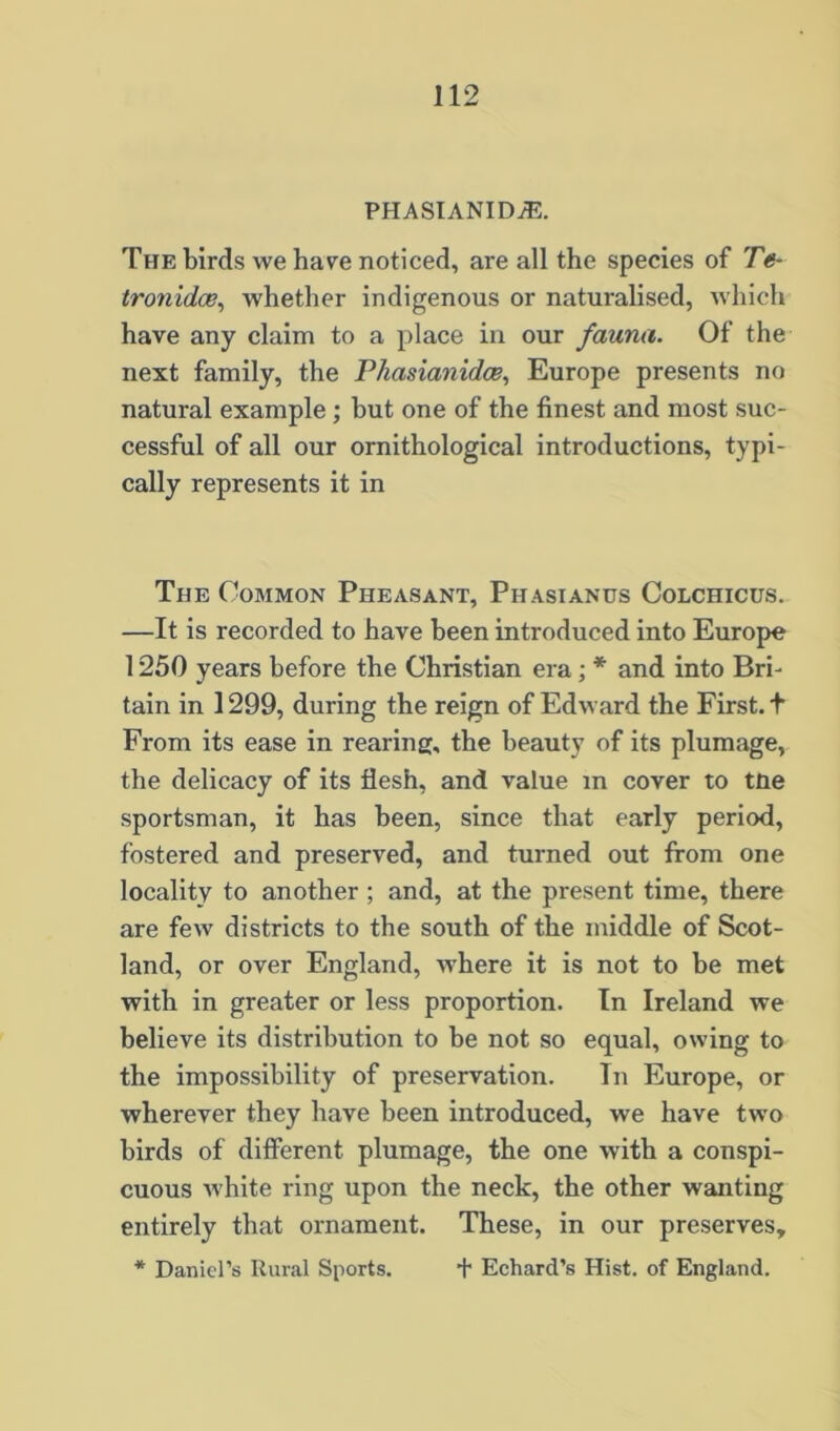 PHASIANIDJE. The birds we have noticed, are all the species of Te- tronidce, whether indigenous or naturalised, which have any claim to a place in our fauna. Of the next family, the Phasianidce., Europe presents no natural example; but one of the finest and most suc- cessful of all our ornithological introductions, typi- cally represents it in The Common Pheasant, Phasianus Colchicus. —It is recorded to have been introduced into Europe 1250 years before the Christian era; * and into Bri- tain in 1299, during the reign of Edward the First, t From its ease in rearing, the beauty of its plumage, the delicacy of its flesh, and value m cover to tne sportsman, it has been, since that early period, fostered and preserved, and turned out from one locality to another ; and, at the present time, there are few districts to the south of the middle of Scot- land, or over England, where it is not to be met with in greater or less proportion. In Ireland we believe its distribution to be not so equal, owing to the impossibility of preservation. In Europe, or wherever they have been introduced, we have two birds of difierent plumage, the one with a conspi- cuous white ring upon the neck, the other wanting entirely that ornament. These, in our preserves, * Daniel’s Rural Sports. + Echard’s Hist, of England.