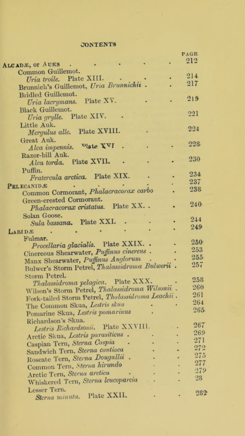 AlcaDvK, or Auks . • • • Common Guillemot. Uria troile. Plate XLII. • . . ' Brunnicli’s Guillemot, Uria Brurmichn . Bridled Guillemot. Uria lacrymans. Plate XV. Black Guillemot. Uria gryUe. Plate XIV. Little Auk. Mergulus allc. Plate XVIII. Great Auk. Alca impennis. ^Ute XVI . Razor-bill Auk. Alca torda. Plate XVIL Puffin. Fratercula arctica. Plate XIX. pELECANIDiE • Common Cormorant, Phalacracorax carbo Green-crested Cormorant. Phalacracorax cristatus. Plate XX. . Solan Goose. Sula bass ana. Plate XXI. Larid.* . Fulmar. . Procellaria glacialis. Plate XXIX. . Cinereous Shearwater, Puffmus cinerem . Manx Shearwater, Puffinns Anglorvm . Bulwer’s Storm Petrel, Thalassidroma Bulweru Storm Petrel. _ _ , Thalassidroma pelagica. Plate XXX. Wilson’s Storm Petrel, Thalassidroma Wilsorm Fork-tailed Storm Petrel, Thalassidroma Leach The Common Skua, Lestris skua Pomarine Skua, Lestris pomarimis Richardson's Skua. Lestris Bichardsonii. Plate XX\ III. Arctic Skua, Lestris parasiticus . Caspian Tern, Sterna Caspia Sandwich Tern, Sterna cantiaca Roseate Tern, Sterna Dougallii . Common Tern, Sterna hirundo •\rctic Tern, Sterna arctica Whiskered Tern, Sterna Imcoparcia Lesser Tern. Sterna minnta. Plate XXII. PAGE 212 214 217 219 221 224 22ft 230 234 237 238 240 244 249 260 253 255 257 258 260 261 264 265 267 269 271 272 275 277 279 28 282