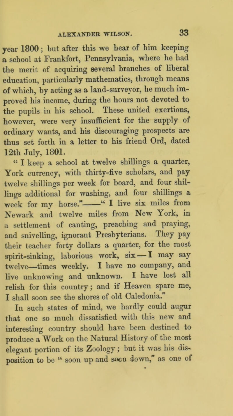 year 1800; but after this we hear of him keeping a school at Frankfort, Pennsylvania, where he had the merit of acquiring several branches of liberal education, particularly mathematics, through means of which, by acting as a land-surveyor, he much im- proved his income, during the hours not devoted to the pupils in his school. These united exertions, however, were very insufficient for the supply of ordinary wants, and his discouraging prospects are thus set forth in a letter to his friend Ord, dated 12th July, 1801. “ I keep a school at twelve shillings a quarter, York currency, with thirty-five scholars, and pay twelve shillings per week for board, and four shil- lings additional for washing, and four shillings a week for my horse. “ I live six miles from Newark and twelve miles from New York, in a settlement of canting, preaching and praying, and snivelling, ignorant Presbyterians. They pay their teacher forty dollars a quarter, for the most spirit-sinking, laborious work, six — I may say twelve—times weekly. I have no company, and live unknowing and unknown. I have lost all relish for this country; and if Heaven spare me, I shall soon see the shores of old Caledonia. In such states of mind, we hardly could augur that one so much dissatisfied with this new and interesting country should have been destined to produce a Work on the Natural History of the most elegant portion of its Zoology; but it was his dis- position to be “ soon up and soco down, as one of