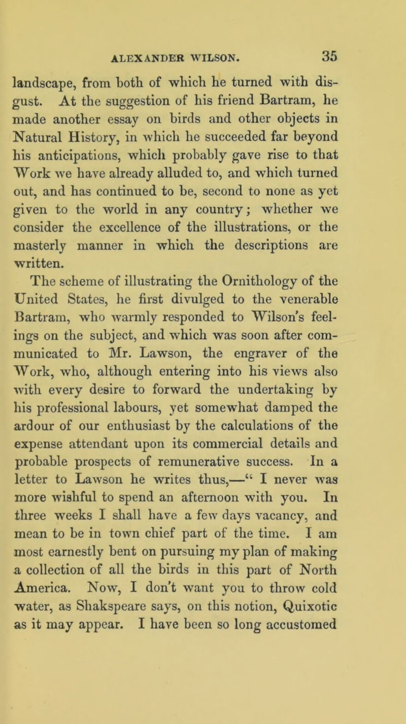 landscape, from both of which he turned with dis- gust. At the suggestion of his friend Bartram, he made another essay on birds and other objects in Natural History, in which he succeeded far beyond his anticipations, which probably gave rise to that Work we have already alluded to, and which turned out, and has continued to be, second to none as yet given to the world in any country; whether we consider the excellence of the illustrations, or the masterly manner in which the descriptions are written. The scheme of illustrating the Ornithology of the United States, he first divulged to the venerable Bartram, who warmly responded to Wilson’s feel- ings on the subject, and which was soon after com- municated to Mr. Lawson, the engraver of the Work, who, although entering into his views also with every desire to forward the undertaking by his professional labours, yet somewhat damped the ardour of our enthusiast by the calculations of the expense attendant upon its commercial details and probable prospects of remunerative success. In a letter to Lawson he writes thus,—“ I never was more wishful to spend an afternoon with you. In three weeks I shall have a few days vacancy, and mean to be in town chief part of the time. I am most earnestly bent on pursuing my plan of making a collection of all the birds in this part of North America. Now, I don’t want you to throw cold water, as Shakspeare says, on this notion, Quixotic as it may appear. I have been so long accustomed