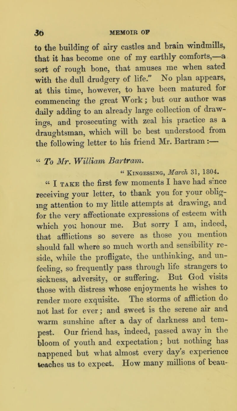 to the building of airy castles and brain windmills, that it has become one of my earthly comforts, a sort of rough bone, that amuses me when sated with the dull drudgery of life.” No plan appears, at this time, however, to have been matured for commencing the great Work; but our author was daily adding to an already large collection of draw- ings, and prosecuting with zeal his practice as a draughtsman, which will be best understood from the following letter to his friend Mr. Bartram “ To Mr. William Bartram. “ Kingessing, March 31, 1804. « J take the first few moments I have had smce receiving your letter, to thank you for your oblig- ing attention to my little attempts at drawing, and for the very affectionate expressions of esteem with which you honour me. But sorry I am, indeed, that afflictions so severe as those you mention should fall where so much worth and sensibility re- side, while the profligate, the unthinking, and un- feeling, so frequently pass through life strangers to sickness, adversity, or suffering. But God visits those with distress whose enjoyments he wishes to render more exquisite. The storms of affliction do not last for ever; and sweet is the serene air and warm sunshine after a day of darkness and tem- pest. Our friend has, indeed, passed away in the bloom of youth and expectation; but nothing has nappened but what almost every day's experience teaches us to expect. How many millions of beau-