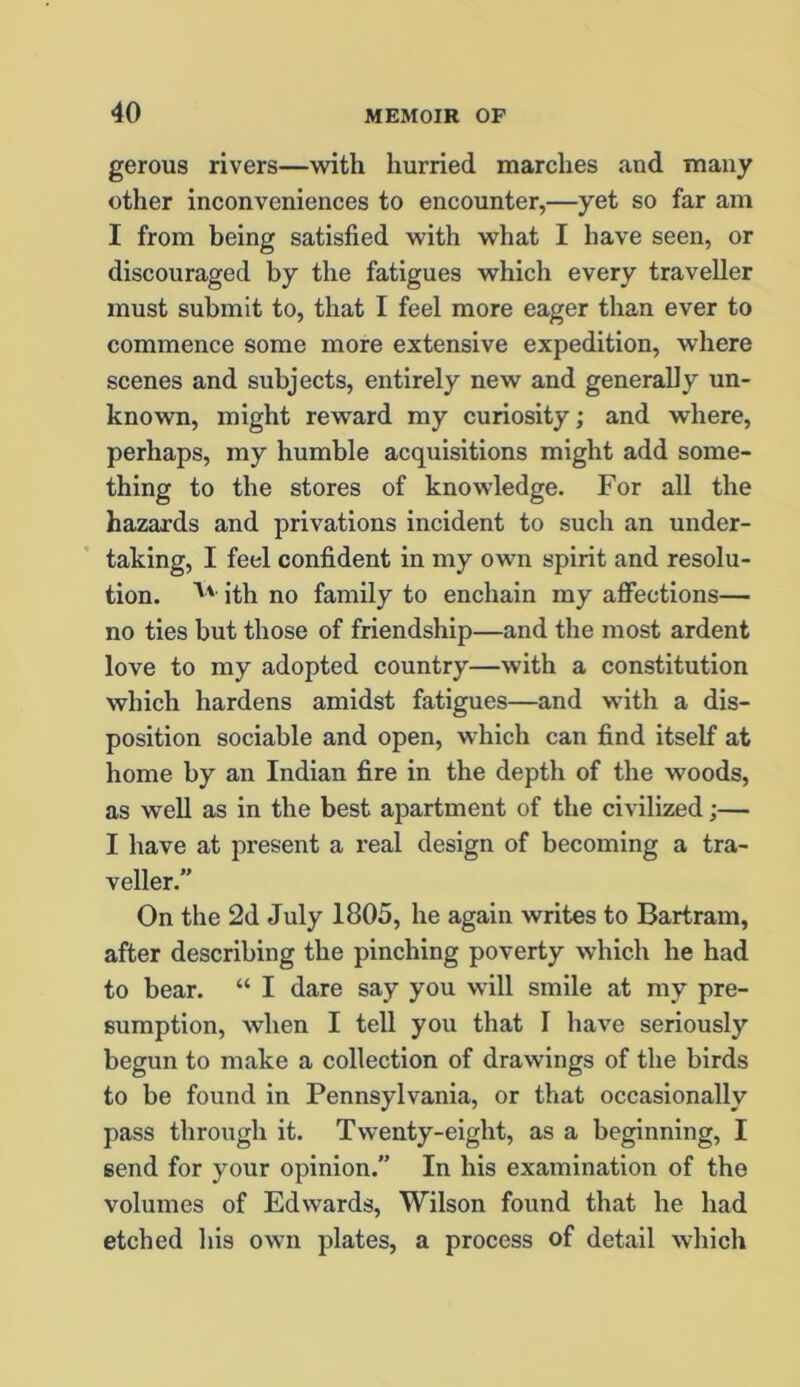 gerous rivers—with hurried marches and many other inconveniences to encounter,—yet so far am I from being satisfied with what I have seen, or discouraged by the fatigues which every traveller must submit to, that I feel more eager than ever to commence some more extensive expedition, where scenes and subjects, entirely new and generally un- known, might reward my curiosity; and where, perhaps, my humble acquisitions might add some- thing to the stores of knowledge. For all the hazards and privations incident to such an under- taking, I feel confident in my own spirit and resolu- tion. ith no family to enchain my affections— no ties but those of friendship—and the most ardent love to my adopted country—with a constitution which hardens amidst fatigues—and with a dis- position sociable and open, which can find itself at home by an Indian fire in the depth of the woods, as well as in the best apartment of the civilized;— I have at present a real design of becoming a tra- veller.” On the 2d July 1805, he again writes to Bartram, after describing the pinching poverty which he had to bear. “ I dare say you will smile at my pre- sumption, when I tell you that I have seriously begun to make a collection of drawings of the birds to be found in Pennsylvania, or that occasionally pass through it. Twenty-eight, as a beginning, I send for your opinion. In his examination of the volumes of Edwards, Wilson found that he had etched his own plates, a process of detail which
