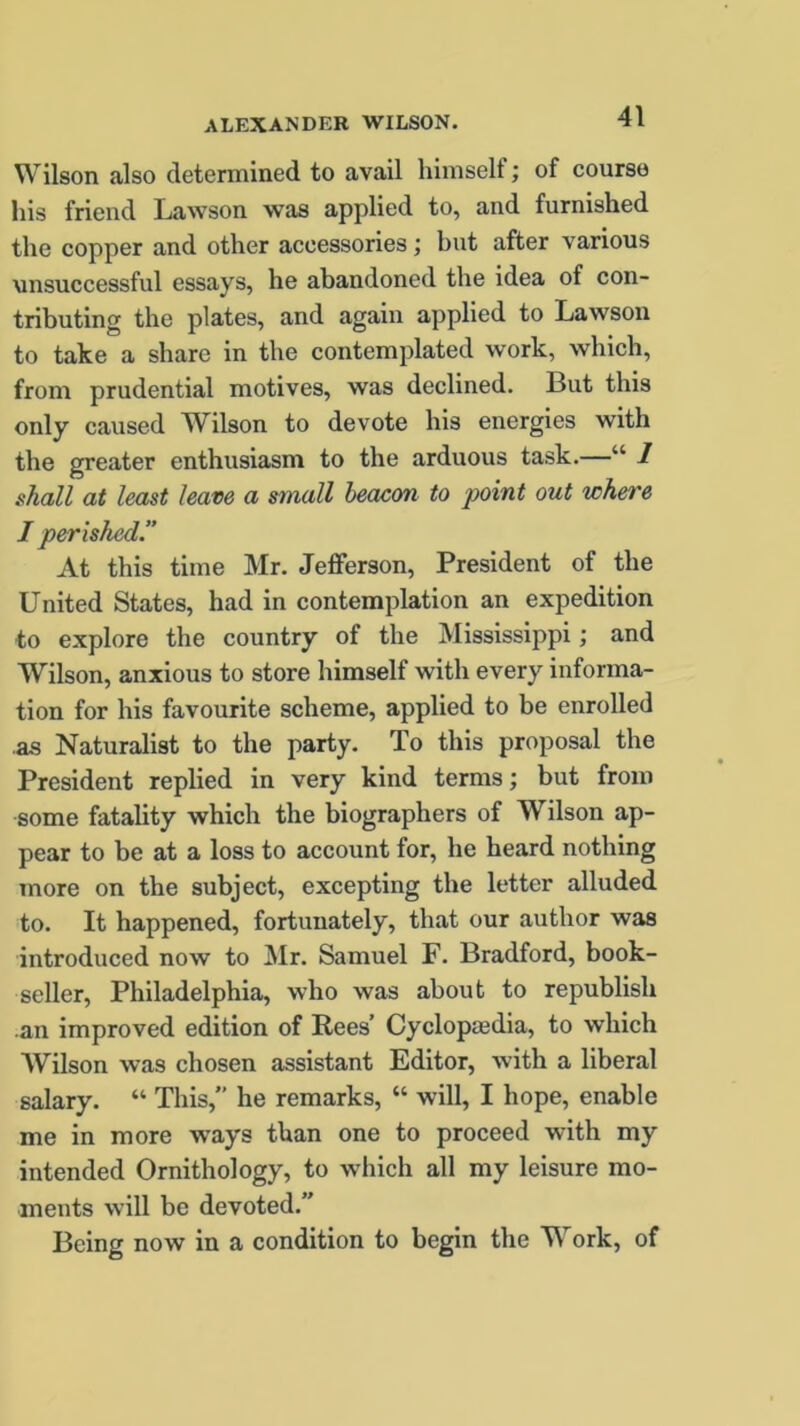 Wilson also determined to avail himself; of course his friend Lawson was applied to, and furnished the copper and other accessories; hut after various unsuccessful essays, he abandoned the idea of con- tributing the plates, and again applied to Lawson to take a share in the contemplated work, which, from prudential motives, was declined. But this only caused Wilson to devote his energies with the greater enthusiasm to the arduous task.—“ 1 shall at least leave a small beacon to point out where I perished.” At this time Mr. Jefferson, President of the United States, had in contemplation an expedition to explore the country of the Mississippi; and Wilson, anxious to store himself with every informa- tion for his favourite scheme, applied to be enrolled as Naturalist to the party. To this proposal the President replied in very kind terms; but from some fatality which the biographers of Wilson ap- pear to be at a loss to account for, he heard nothing more on the subject, excepting the letter alluded to. It happened, fortunately, that our author was introduced now to Mr. Samuel F. Bradford, book- seller, Philadelphia, who was about to republish an improved edition of Rees’ Cyclopaedia, to which Wilson was chosen assistant Editor, with a liberal salary. “ This,” he remarks, “ will, I hope, enable me in more ways than one to proceed with my intended Ornithology, to which all my leisure mo- ments will be devoted.” Being now in a condition to begin the Work, of