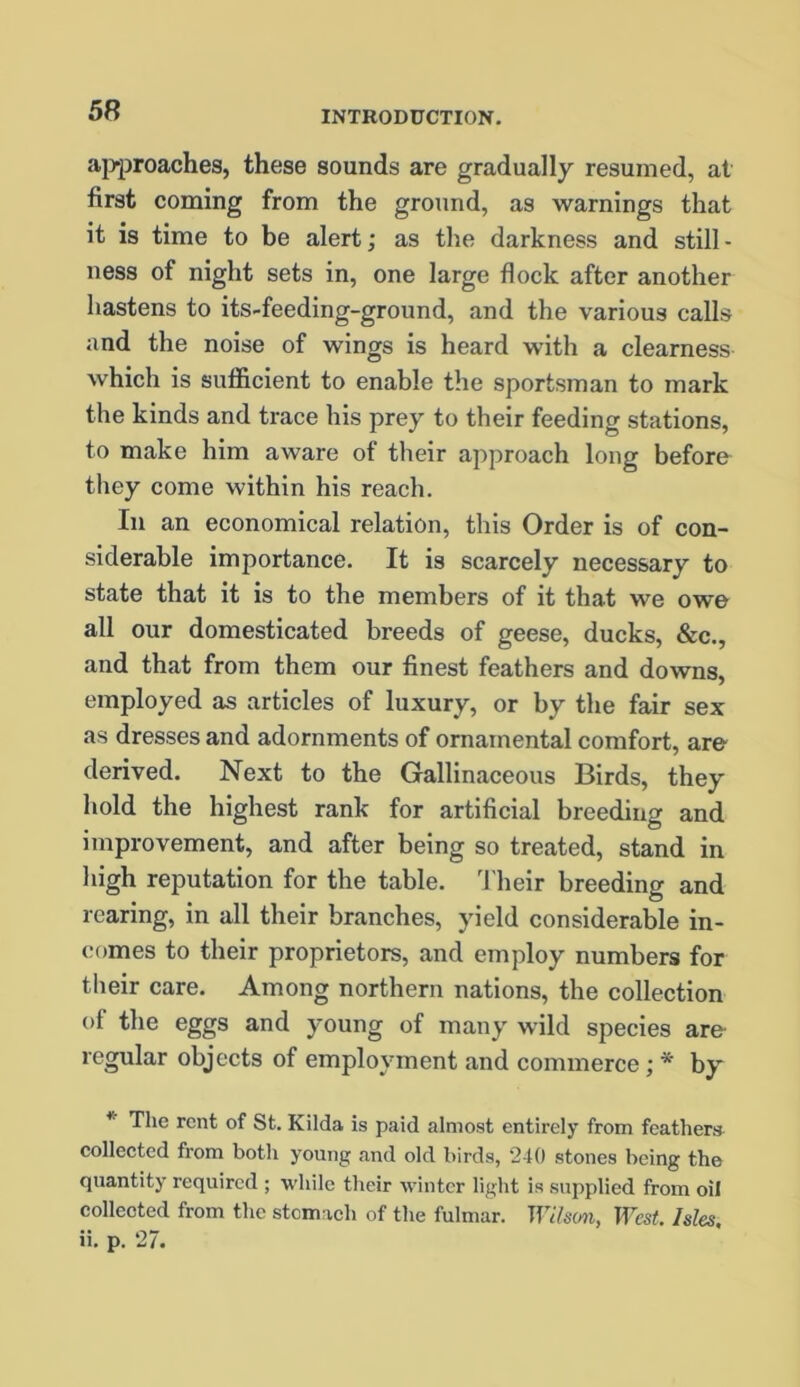 approaches, these sounds are gradually resumed, at first coming from the ground, as warnings that it is time to be alert; as the darkness and still- ness of night sets in, one large flock after another hastens to its-feeding-ground, and the various calls and the noise of wings is heard with a clearness which is sufficient to enable the sportsman to mark the kinds and trace his prey to their feeding stations, to make him aware of their approach long before they come within his reach. In an economical relation, this Order is of con- siderable importance. It is scarcely necessary to state that it is to the members of it that we owe all our domesticated breeds of geese, ducks, &c., and that from them our finest feathers and downs, employed as articles of luxury, or by the fair sex as dresses and adornments of ornamental comfort, are derived. Next to the Gallinaceous Birds, they hold the highest rank for artificial breeding and improvement, and after being so treated, stand in high reputation for the table. Their breeding and rearing, in all their branches, yield considerable in- comes to their proprietors, and employ numbers for their care. Among northern nations, the collection of the eggs and young of many wild species are regular objects of employment and commerce ; * by * The rent of St. Kilda is paid almost entirely from feathers collected from both young and old birds, 240 stones being the quantity required ; while their winter light is supplied from oil collected from the stomach of the fulmar. Wilson, West. Isles.