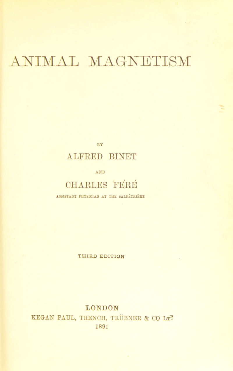 ANIMAL MAGNETISM BY ALFRED BINET AND CHARLES FÉRÉ ASSISTANT PHYSICIAN AT TUE SALPETIUÈttB THIRÛ EDITION LONDON KEGAN PAUL, TRENCH, TRÜBNER & CO Lt? 1891