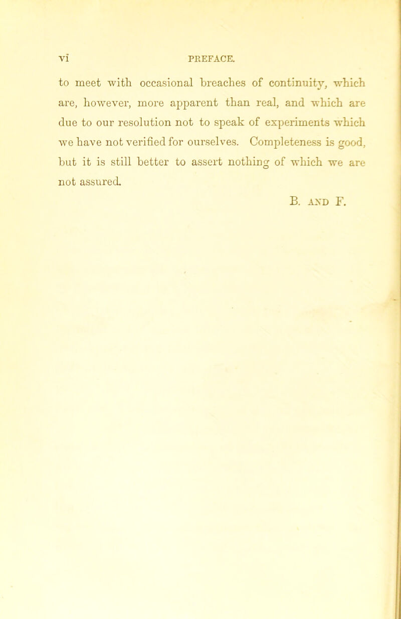 VÏ PREFACE. to meet witli occasional breaches of continuitv, whieh are, however, more apparent than real, and winch are due to our resolution not to speak of experiments xvtiich. we bave not verified for ourselves. Completeness is good, but it is still better to assert nothing of winch we are not assured. B. AJN'D F.