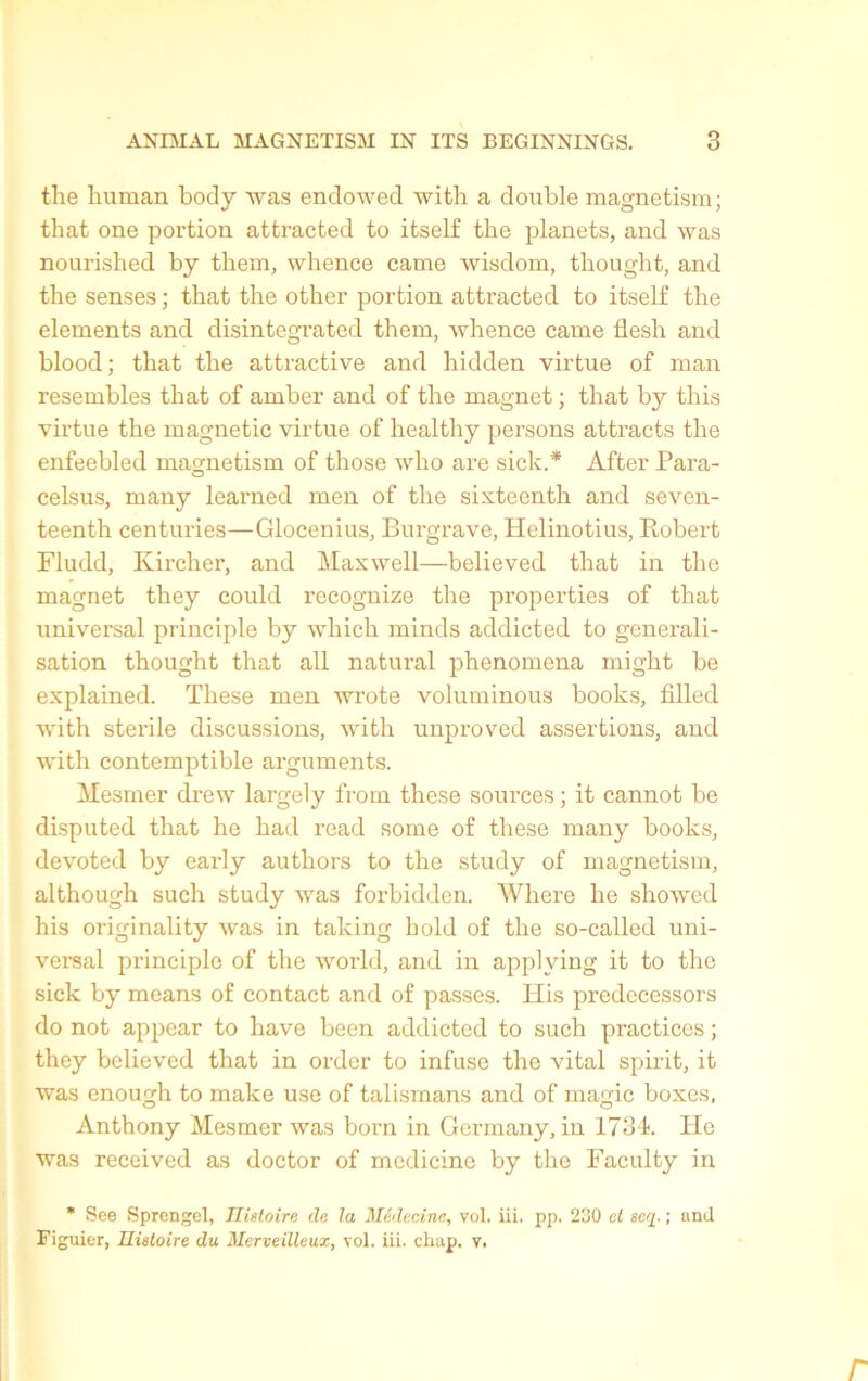 tlie lniman body was endowed witb a double magnetism; that one portion attracted to itself tke planets, and was nourished by them, whence came wisdom, tbought, and tbe senses ; that the other portion attracted to itself the éléments and disintegrated them, whence came flesh and blood; that the attractive and hidden virtue of man resembles that of amber and of the magnet ; that by this virtue the magnetic virtue of healthy persons attracts the enfeebled magnetism of those who are sick.* After Para- celsus, many learned men of the sixteenth and seven- teenth centuries—Glocenius, Burgrave, Helinotius, Robert Fludd, Kircher, and Maxwell—believed that in the magnet they could recognize the properties of that universal principle by which minds addicted to générali- sation thought that ail natural phenomena might be explained. These men Avrote voluminous books, fillecl Avith stérile discussions, with unproved assertions, and Avith contemptible argmuents. Mesmer drew largely from these sources ; it cannot be disputed that he had read some of these many books, devoted by early authors to the study of magnetism, although such study Avas forbidden. Where he showed his originality Avas in talcing hold of the so-called uni- versal principle of the Avorld, and in applving it to the sick by means of contact and of passes. His predccessors do not appear to hâve been addicted to such practices ; they believed that in order to infuse the vital spirit, it was enough to make use of talismans and of magic boxes, Anthony Mesmer Avas born in Gerrnany, in 1734. He was received as doctor of medicine by the Faculty in * See Sprengel, Histoire He la Médecine, vol. iii. pp. 230 et seq. ; and Figuier, Histoire du Merveilleux, vol. iii. chap. v.