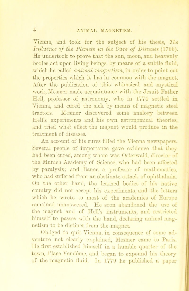 Vienna, and took for the subjeet of his thesis, The Influence of the Planets in the Cure of Diseuses (L7GG). He undertook to prove that tlie sun, moon, and heavenly bodies act upon living beings by means of a subtle fluid, which he called animal magnetism, in order to point out the properties which it has in common with the magnet. After the publication of this wkimsical and mystical work, Mesmer made acquaintance with the Jesuit Father Hell, professor of astronomy, who in 1774 settled in Vienna, and cured the sick by means of magnetic steel tractors. Mesmer discovered some analogy between Hell’s experimenis and his own astronomical théories, and tried what effect the magnet Avould produce in the treatment of diseases. An account of his cures filled the Vienna newspapers. Several people of importance gave evidenee that they had been cured, among whom Avas Osterwald, director of the Munich Academy of Science, who had been afiected b}r paralysis ; and Bauer, a professor of mathematics, Avho had suffered from an obstinate attack of ophthalmia. On the other hand, the learned bodies of his native country did not accept his experiments, and the letters which he Avrote to most of the academies of Europe remained unansAvered. He soon abandoned the use of the magnet and of HelTs instruments, and restricted himself to passes with the hand, declaring animal mag- netism to be distinct from the macmet. Obliged to quit Vienna, in conséquence of some ad- venture not clearly explained, Mesmer came to Paris. He first cstablishcd himself in a humble quarter of the town, Place Vendôme, and began to expound his theory of the magnetic lluid. In 1770 he published a paper