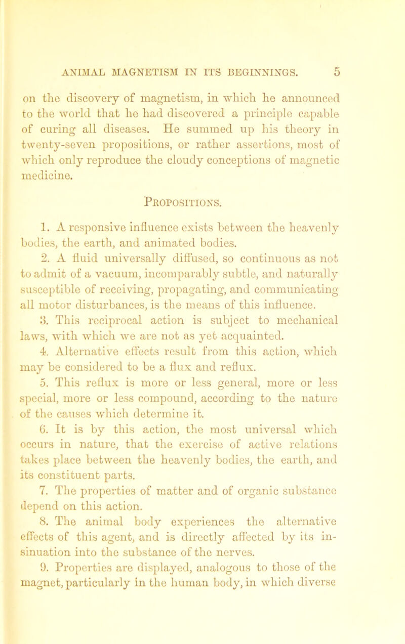 on the discovery of magnetism, in which he announced to the world that he had discovered a principle capable of curing ail diseases. He summed up his theory in twenty-seven propositions, or rather assertions, most of which only reproduce the cloudy conceptions of magnetic medicine. Propositions. 1. A responsive influence exists between the hcavenly bodies, the earth, and animated bodies. 2. A fluid universally diffused, so continuons as not to admit of a vacuum, incomparably subtle, and naturally susceptible of receiving, propagating, and communicating ail motor disturbances, is the means of this influence. 3. This reciprocal action is subject to mechanical laws, with which we are not as yet acquainted. •t. Alternative effects resuit from this action, which may be considered to be a flux and reflux. 5. This reflux is more or less general, more or less spécial, more or less compound, according to the nature of the causes which déterminé it. 6. It is by this action, the most universal which occurs in nature, that the exercise of active relations takes place between the hcavenly bodies, the earth, and its constituent parts. 7. The properties of matter and of organic substance dépend on this action. 8. The animal body expériences the alternative effects of this agent, and is dircctly affected by its in- sinuation into the substance of tlic nerves. 0. Properties are displayed, analogous to those of the magnet, particularly in the human body, in which diverse