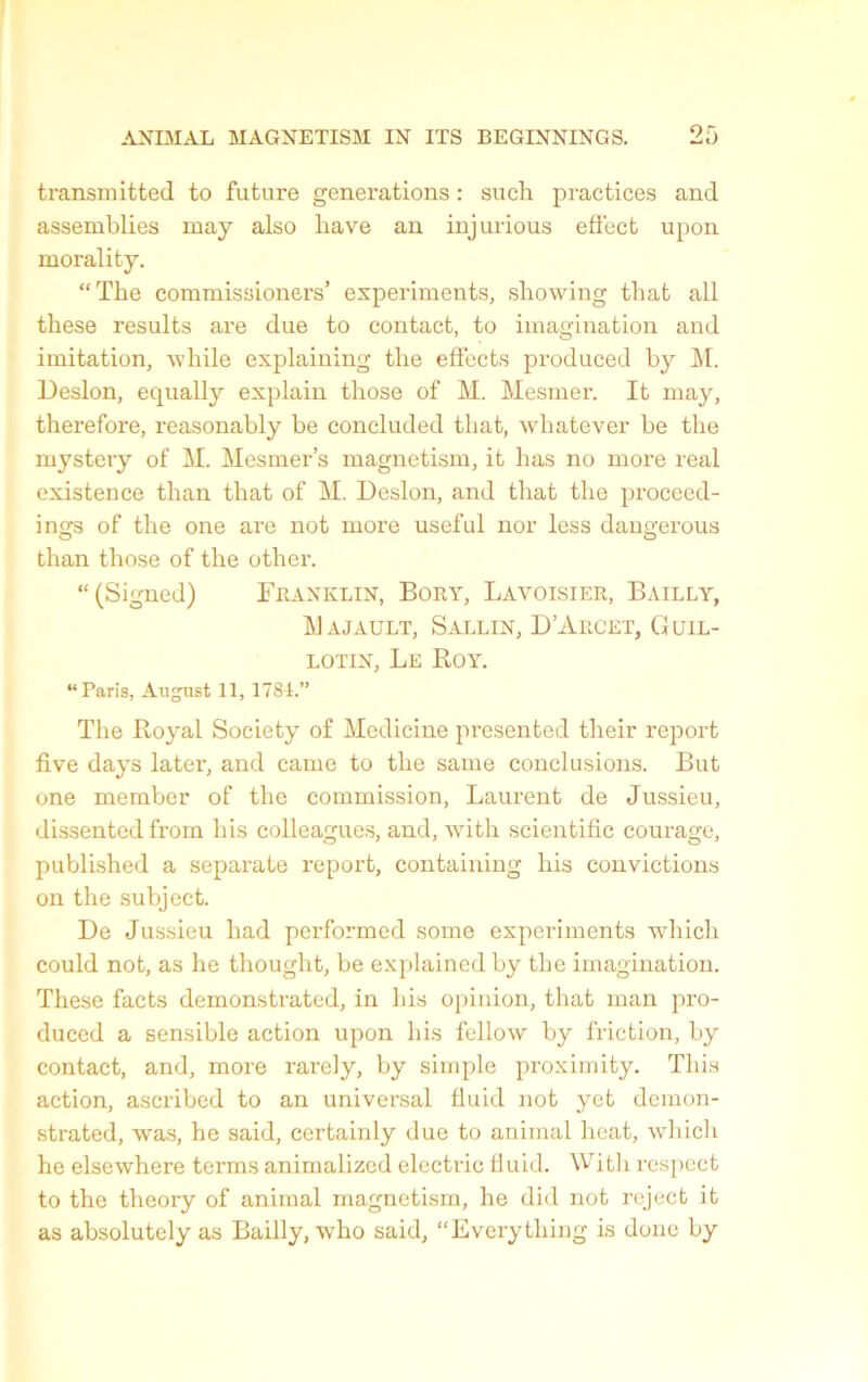 transmitted to future générations : such practices and assemblies may also hâve an injurious effect upon morality. “The commissioners’ experiments, showing that ail these results are due to contact, to imagination and imitation, while explaining the effects produced by M. Desion, equally explain those of M. Mesmer. It may, therefore, reasonably be concluded that, whatever be the mystery of M. Mesmer’s magnetism, it has no more real existence than that of M. Desion, and that the proceed- ings of the one are not more useful nor less dangerous than those of the other. “ (Signed) Franklin, Bory, Lavoisier, Bailly, Majault, Sallin, D’Arcet, Guil- lotin, Le Roy. “Paris, August 11, 1781.” The Royal Society of Medicine presented their report five days later, and came to the same conclusions. But one member of the commission, Laurent de Jussieu, dissentcd from his colleagues, and, with scientific courage, published a separate report, containing his convictions on the subject. De Jussieu had performed some expcriments winch could not, as he thouglit, be explained by the imagination. These facts demonstrated, in his opinion, that man pro- duced a sensible action upon his fellow by friction, by contact, and, more rarely, by simple proximity. This action, ascribed to an universal fluid not yet demon- strated, was, he said, certainly due to animal lieat, which he elsewhere terms animalized electric fluid. With respect to the theory of animal magnetism, he did not reject it as absolutely as Bailly, who said, “Everything is donc by