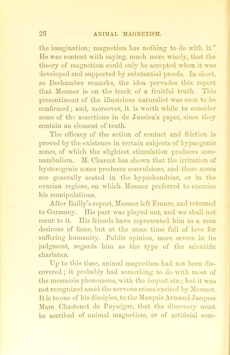 the imagination; magnetism lias nothing to do with it.” He was content witli saying, much more wisely, that the theory of magnetism could only be accepted when it was developed and supported by substantial proofs. In short, as Dechambre remarks, the idea pervades this report that Mesmer is on the track of a fruitful truth. This presentiment of the illustrions naturalist was soon to be confirmed ; and, moreover, it is worth while to consider some of the assertions in de Jussieu’s paper, since tliey contain an element of truth. The efficacy of the action of contact and friction is proved by the existence in certain subjects of hypnogenic zones, of which the slightest stimulation produces som- nambulism. M. Charcot lias sliown that the irritation of liysterogenic zones produces convulsions, and these zones are generally seated in the hypochondriac, or in the ovarian régions, on which Mesmer preferred to exercise his manipulations. After Bailly’s report, Mesmer left France, and returned to Germany. His part was played out, and we shall not recur to it. His fricnds liave reprcsented liim as a man desirous of famé, but at the sanie time full of love for suflering humanity. Public opinion, more severe in its judgment, regards him as the type of the scientific charlatan. Up to this time, animal magnetism had not been dis- covered ; it probably had something to do with most of the mesmeric plienomena, with the baquet, etc.; but it was not recognized amid the nervous crises cxcitcd by Mesmer. It is to onc of his disciples, to the Marquis Armand Jacques Marc Chastenct de Puységur, that the discovery must be ascribed of animal magnetism, or of artiticial som-