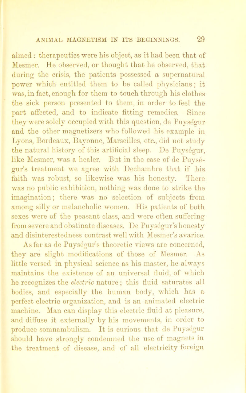 aimed : therapeutics were his object, as it bad been that of Mesmer. He observed, or thought that he observed, that during the crisis, the patients possessed a snpernatnral power which entitled them to be called pliysicians ; it was, in fact, enough for them to touch through his clothes the sick person presented to them, in order to feel the part affected, and to indicate fitting remedies. Since they were solely occupied with this question, de Puységur and the other magnetizers who foliowed his example in Lyons, Bordeaux, Bayonne, Marseilles, etc., did not study the natural history of this artificial sleep. Be Puységur, like Mesmer, was a healer. But in the case of de Puysé- crur’s treatment we acree with Dechambre that if his O ~ faith was robust, so likewise was his honesty. There was no public exhibition, nothing was done to strike the imagination; there was no sélection of subjects from among silly or melancholic women. His patients of both sexes were of the peasant class, and were often sutfering from severe and obstinate diseases. De Puységur’s honesty and disinterestedness contrast well with Mesmer’s avarice. As far as de Puységur’s theoretic views are concerned, they are slight modifications of those of Mesmer. As little versed in physical science as his master, he always maintains the existence of an universal lluid, of which he recognizes the electric nature ; this tiuid saturâtes ail bodies, and especially the hurnan body, which lias a perfect electric organization, and is an animated electric machine. Man can display this electric fluid at pleasure, and diffuse it externally by his movements, in order to produce somnambulism. It is curious that de Puységur should hâve strongly condemned the use of magnets in the treatment of disease, and of ail electricity foreign