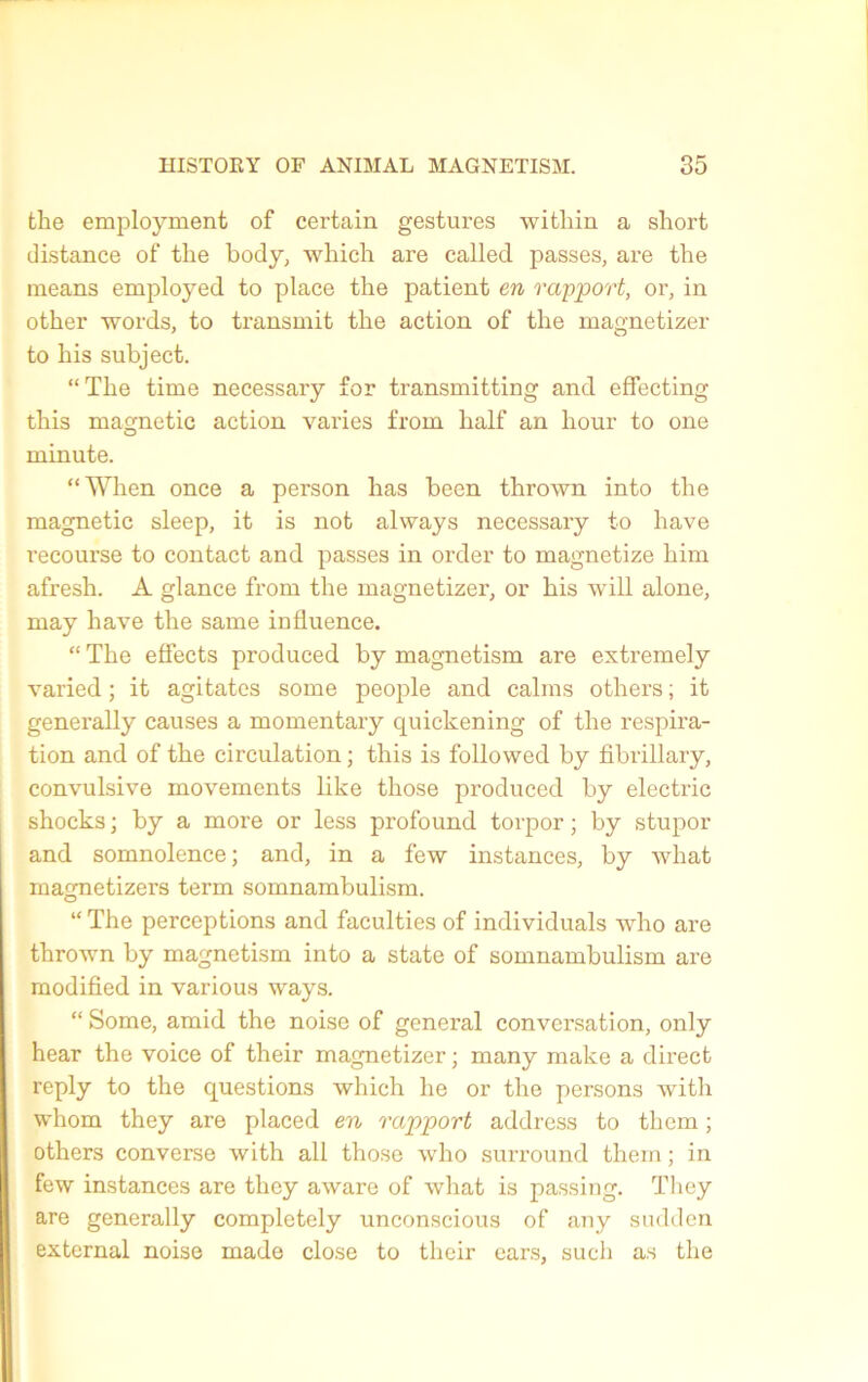 the employment of certain gestures witliin a short distance of the body, which are called passes, are the means employed to place the patient en rapport, or, in other words, to transmit the action of the magnetizer to his subject. “The time necessary for transmitting and effecting this magnetic action varies from half an hour to one minute. “ When once a person lias been thrown into the magnetic sleep, it is not always necessary to hâve recourse to contact and passes in order to magnetize him afresh. A glance from the magnetizer, or his will alone, may hâve the same influence. “ The effects produced by magnetism are extremely varied ; it agitâtes some people and calms others ; it generally causes a momentary quickening of the respira- tion and of the circulation ; this is followed by fibrillary, convulsive movements like those produced by electric shocks ; by a more or less profound torpor ; by stupor and somnolence ; and, in a few instances, by what magnetizers term somnambulism. “ The perceptions and faculties of individuals who are thrown by magnetism into a state of somnambulism are modified in various ways. “ Some, amid the noise of general conversation, only hear the voice of their magnetizer ; many make a direct reply to the questions which lie or the persons with whom they are placed en rapport address to them ; others converse with ail those who surround them ; in few instances are they aware of what is passing. They are generally completely unconscious of any sudden external noise made close to their cars, sucli as the