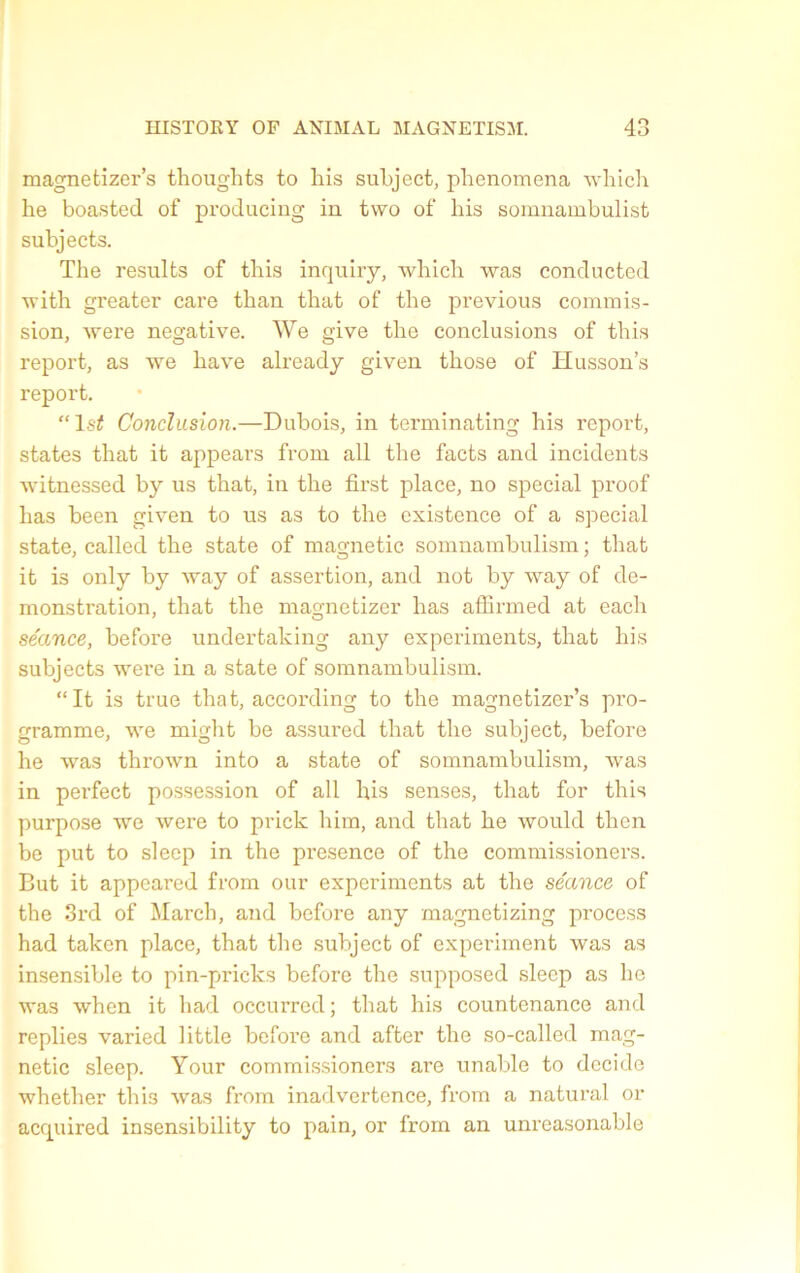 magnetizer’s thoughts to his subject, phenomena which he boasted of producing in tvvo of bis somnambulist subjects. The résulta of this inquiry, which was conducted with greater care than that of the previous commis- sion, were négative. We give the conclusions of this report, as we hâve already given those of Husson’s report. “ls£ Conclusion.—Dubois, in terminating his report, states that it appears from ail the facts and incidents witnessed by us that, in the first place, no spécial proof lias been given to us as to the existence of a spécial state, called the state of magnetic somnambulism ; that it is only by way of assertion, and not by way of dé- monstration, that the magnetizer has affirmed at each séance, before undertaking any experiments, that his subjects were in a state of somnambulism. “It is true that, according to the magnetizer’s pro- gramme, we might be assured that the subject, before he was thrown into a state of somnambulism, was in perfect possession of ail his senses, that for this purpose we were to prick him, and that he would then be put to sleep in the presence of the commissioners. But it appeared from our experiments at the séance of the 3rd of March, and before any magnetizing process had taken place, that the subject of experiment was as insensible to pin-pricks before the supposed sleep as he was when it had occurred ; that his countenance and replies varied little before and after the so-called mag- netic sleep. Your commissioners are unable to décidé whether this was from inadvertence, from a natural or acquired insensibility to pain, or from an unreasonable