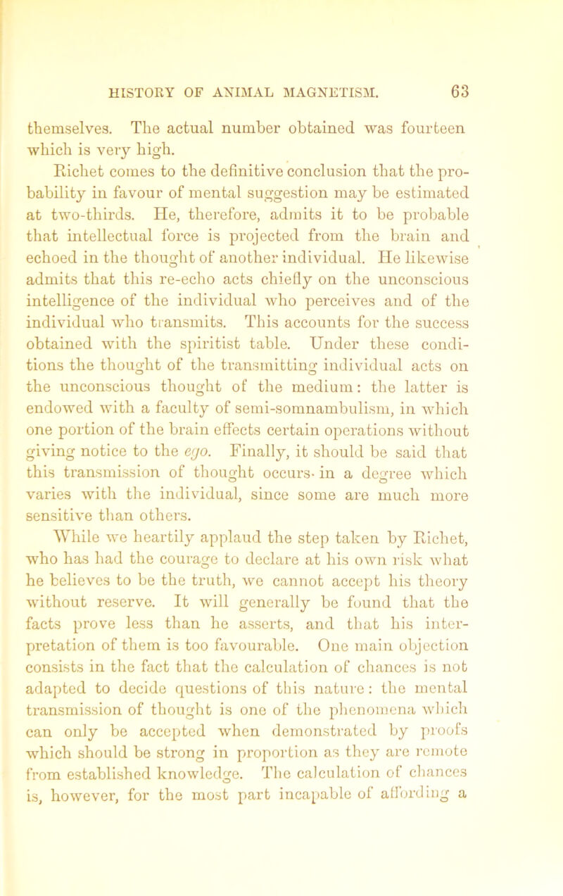 themselves. The actual number obtained was fourteen which is very high. Richet cornes to the definitive conclusion tliat the pro- bability in favour of mental suggestion may be estimated at two-thirds. He, therefore, admits it to be probable that intellectual force is projected from the brain and echoed in the thought of another individual. He likewise admits that this re-echo acts chiefly on the unconscious intelligence of the individual who perceives and of the individual who transmits. This accounts for the success obtained with the spiritist table. Under these condi- tions the thought of the transmitting individual acts on the unconscious thought of the medium: the latter is endowed with a faculty of semi-somnambulism, in which one portion of the brain effects certain operations without giving notice to the ego. Finally, it should be said that this transmission of thought occui's- in a degree which varies with the individual, since some are much more sensitive than others. While we heartily applaud the step talcen by Richet, who has had the courage to déclaré at his own risk what he believcs to be the truth, wo cannot accept his theory without reserve. It will generally be found that the facts prove less than he asserts, and that his inter- prétation of them is too favourable. One main objection consists in the fact that the calculation of chances is not adapted to décidé questions of this nature: the mental transmission of thought is one of the phenomena which can only be accepted when demonstrated by proofs which should be strong in proportion as they are rcmote from established knowledge. The calculation of chances is, however, for the most part incapable of affording a