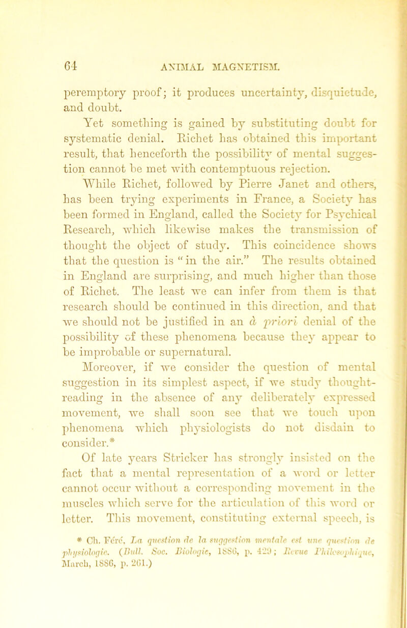 peremptory proof ; it produces uncertainty, disquietude, and doubt. Yet something is gained by substituting doubt for systematic déniai. Richet lias obtained this important resuit, that lienceforth the possibility of mental sugges- tion cannot be met with contemptuous rejection. While Ricliet, followed by Pierre Janet and otbers, bas been trying experiments in France, a Society bas been formed in England, called the Society for Psychical Research, wliick likewise makes tlie transmission of tliouglit the object of study. This coincidence shows that the question is  in the air.” The results obtained in England are surprising, and much higher than those of Richet. The least we can infer from them is that research should be continued in this direction, and that we should not be justifiée! in an à priori déniai of the possibility of these phenomena because they appear to be improbable or supernatural. Moreover, if we consider tlie question of mental suggestion in its simplest aspect, if we study thought- reading in the absence of any deliberately expressed movement, we shall soon see that we touch upon phenomena winch physiologists do not disdain to consider.* Of late years Stricker lias strongly insisted on the fact that a mental représentation of a word or letter cannot occur without a corresponding movement in the muscles which serve for the articulation of this word or letter. This movement, constituting external speech, is * Cli. Ford, La question rie la suggestion mentale est une question de physiologie. (Bull. Soc. Biologie, 1SSG, p. 4-0 ; lit vue Tltilcsophique, Mureb, 1SSG, p. 201.)