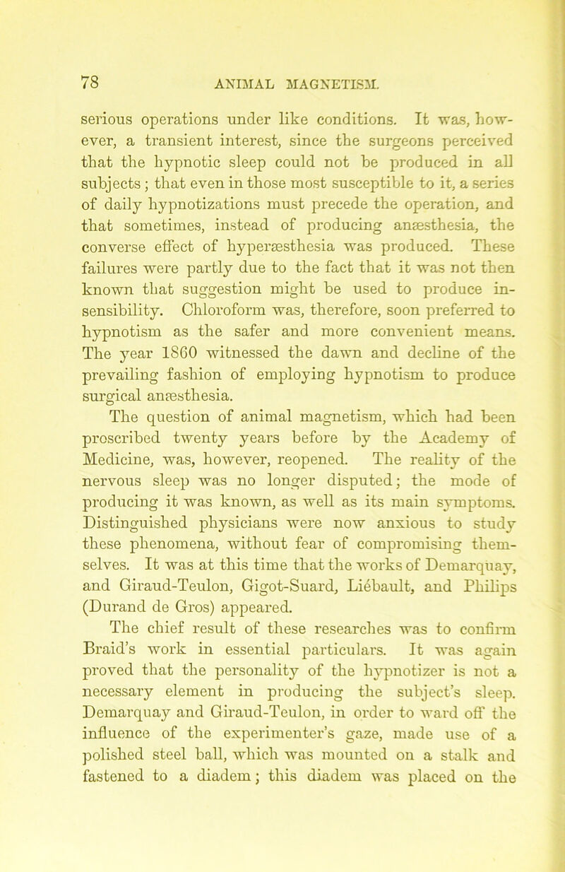 serions operations nncler like conditions. It was, how- ever, a transient interest, since the surgeons perceived that the liypnotic sleep could not be produced in ali subjects ; that even in those most susceptible to it, a sériés of daily hypnotizations rnust précédé the operation, and that sometimes, instead of producing anæsthesia, the converse effect of hyperæsthesia was produced. These failures were partly due to the fact that it was not then known that suggestion might be used to produce in- sensibility. Chloroform was, therefore, soon preferred to hypnotism as the safer and more convenient means. The year 1860 witnessed the dawn and décliné of the prevailing fashion of employing hypnotism to produce surgical anæsthesia. The question of animal magnetism, which had been proscribed twenty years before by the Academy of Medicine, was, however, reopened. The reality of the nervous sleep was no longer disputed ; the mode of producing it was known, as well as its main symptoms. Distinguished physicians were now anxious to studv these phenomena, without fear of compromising them- selves. It was at this time that the works of Demarquay, and Giraud-Teulon, Gigot-Suard, Liébault, and Philips (Durand de Gros) appeared. The chief resuit of these researches was to confirai Braid’s work in essential particulars. It was again proved that the personality of the hypnotizer is not a necessary element in producing the subject’s sleep. Demarquay and Giraud-Teulon, in order to ward off the influence of the experimenter’s gaze, made use of a polished steel bail, which was mounted on a stalk and fastened to a diadem ; this diadem was placed on the