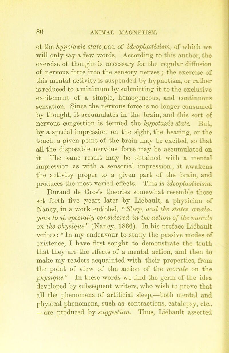 of the hypotaxic State and of ideoplasticism, of winch we will only say a few words. According to this author, the exercise of thought is necessary for the regular diffusion of nervous force into the sensory nerves ; the exercise of this mental activity is suspended by hypnotism, or rather is reduced to a minimum by submitting it to the exclusive excitement of a simple, homogeneous, and continuons sensation. Since the nervous force is no longer consumed by thought, it accumulâtes in the brain, and this sort of nervous congestion is termed the hypotaxic stafe. But, by a spécial impression on the sight, the hearing, or the touch, a given point of the brain may be excited, so that ail the disposable nervous force may be accumulated on it. The same resuit may be obtained with a mental impression as with a sensorial impression ; it awakens the activity proper to a given part of the brain, and produces the most varied effects. This is ideoplasticism. Durand de Gros’s théories somewhat resemble those set forth five years later by Liébault, a physician of Nancy, in a work entitled, “Sleep, and the states analo- gous to it, specially considered in the action of tlie morale on the physique” (Nancy, 1866). In his préfacé Liébault writes : “ In my endeavour to study the passive modes of existence, I hâve first sought to demonstrate the truth that they are the effects of a mental action, and then to make my readers acquainted with their properties, from the point of view of the action of the morale on the physique.” In these words we find the gérai of the idea developed by subséquent writers, who wisli to prove that ail the phenomena of artificial sleep,—botli mental and physical phenomena, such as contractions, catalepsy, etc.. —are produced by suggestion. Thus, Liébault asserted