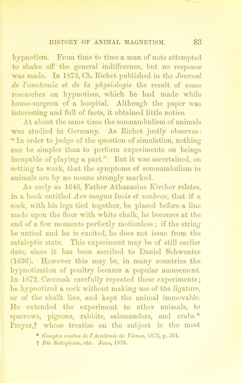 hypnotism. From time to time a man of note attempted to shake off the general indifférence, but no response was ruade. In 1875, Ch. Richet published in the Journal de l'anatomie et de la ‘physiologie the resuit of sonie researches on hypnotism, which he had made while house-surgeon of a hospital. Althougli the paper was interesting and full of facts, it obtained little notice. At about the saine time the somnambulism of animais was studied in Germany. As Richet justly observes : “ In order to judge of the question of simulation, nothing can be simpler than to perform experiments on beings incapable of playing a part.” But it was ascertained, on setting to work, that the symptoms of somnambulism in animais are by no means strongly marked. As early as 1646, Father Athanasius Kircher relates, in a book entitled Ars magna lucis et umhrae, that if a cock, with his legs tied together, be placed before a line made upon the floor with white chalk, he becomes at the end of a few moments perfectly motionless ; if the string be untied and he is excited, he does not issue frorn the cataleptic state. This experiment may be of still earlier date, since it lias been ascribed to Daniel Schwenter (1636). However this may be, in many countries the hypnotization of poultry became a popular amusement. In 1872, Czermak carefully repeated these experiments; he hypnotized a cock without making use of the ligature, or of the chalk line, and kept the animal immovable. He extended the experiment to other animais, to sparrows, pigeons, rabbits, salamanders, and crabs.* Preyer,f wrhose treatise on the subject is the most * Cmnptes rendus de VAcadémie de Vienne, 1872, p. 3G1. f Dit Kataplexie, etc. Jena, 1878.