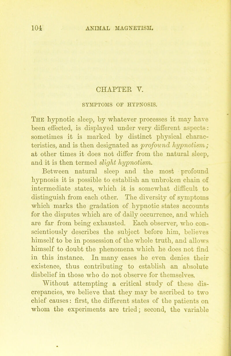 CHAPTER Y. STMPTOMS OF HYPNOSIS. The hypnotic sleep, by whatever processes it may bave been effected, is displayed under very different aspects : sometimes it is marked by distinct physical charac- teristics, and is then designated as profound hypnotism ; at other times it does not differ from the natural sleep, and it is tben termed sliglit hypnotism. Between natural sleep and the most profound liypnosis it is possible to establish an unbroken cbain of intermediate states, which it is somewhat difficult to distinguish from eacli other. The diversity of symptoms which marks the gradation of hypnotic states accounts for the disputes which are of daily occurrence, and which are far from being exhausted. Each observer, who con- scientiously describes the subject before him, believes himself to be in possession of the whole truth, and allows himself to doubt the phenomena which he does not find in this instance. In many cases he even déniés their existence, thus contributing to establish an absolute disbelief in those who do not observe for themselves. Without attempting a critical study of tliese dis- crepancies, we believe that they may be ascribed to two chief causes : first, the different states of the patients on whom the experiments are tried ; second, the variable