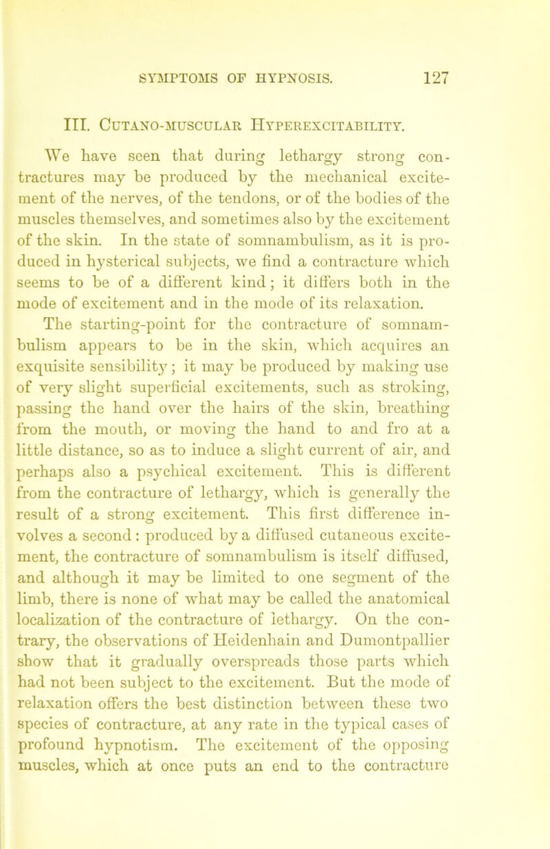 III. CüTANO-MUSCÜLAR HyPEREXCITABILITY. We hâve seen that during lethargy strong con- tractures may be produced by the mechanical excite- ment of the nerves, of the tendons, or of the bodies of the muscles themselves, and sometimes also by the excitement of the skin. In the state of somnambulism, as it is pro- duced in hysterical subjects, we find a contracture whicli seems to be of a different kind ; it differs both in the mode of excitement and in the mode of its relaxation. The starting-point for the contracture of somnam- bulism appears to be in the skin, which acquires an exquisite sensibility ; it may be produced by making use of very slight superficial excitements, such as stroking, passiDg the hand over the hairs of the skin, breathing from the mouth, or moving the hand to and fro at a little distance, so as to induce a slight current of air, and perhaps also a psychical excitement. This is different from the contracture of lethargy, which is generally the resuit of a strono; excitement. This first différence in- volves a second : produced by a diffused cutaneous excite- ment, the contracture of somnambulism is itself diffused, and although it may be limited to one segment of the limb, there is none of what may be called the anatomical localization of the contracture of lethargy. On the con- trary, the observations of Heidenhain and Dumontpallier show that it gradually overspreads those parts which had not been subject to the excitement. But the mode of relaxation offers the best distinction between these two species of contracture, at any rate in the typical cases of profound hypnotism. The excitement of the opposing muscles, which at once puts an end to the contracture