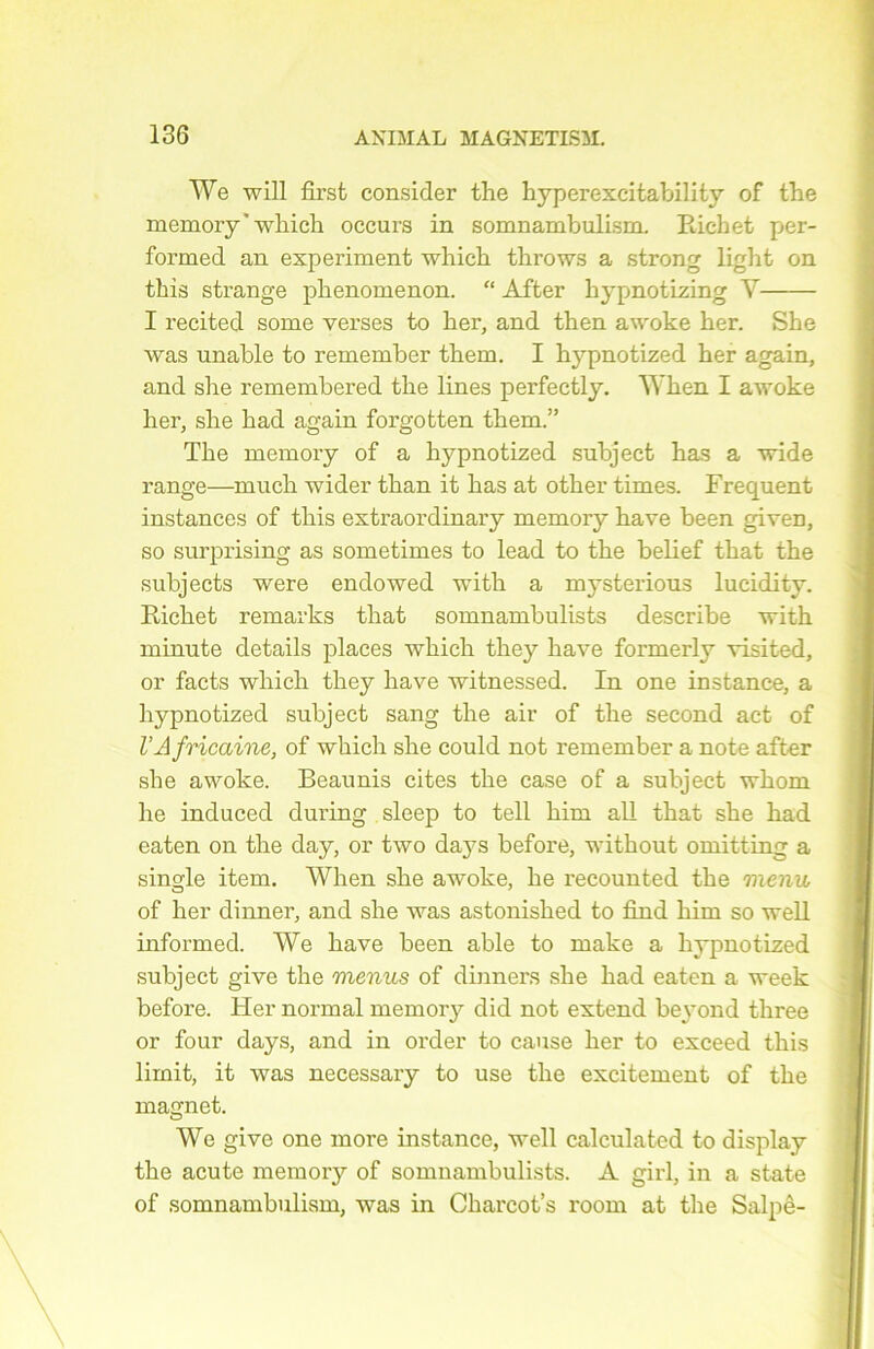 We will fîrst consider the hyperexcitabilitv of the memory’which occurs in somnambulism. Richet per- formed an experiment which throws a strong light on tins strange phenomenon. “ After hypnotizing Y I recited some verses to her, and then awoke ber. She was unable to remember them. I hypnotized her again, and she remembered the Unes perfectly. When I awoke her, she had again forgotten them.” The niemory of a hypnotized subject has a wide range—much wider than it has at other times. Frequent instances of this extraordinary memory hâve been given, so surprising as sometimes to lead to the belief that the subjects were endowed with a mysterious lucidity. Richet remarks that somnambulists describe with minute details places which they liave formerly visited, or facts which they hâve witnessed. In one instance, a hypnotized subject sang the air of the second act of VAfricaine, of which she could not remember a note after she awoke. Beaunis cites the case of a subject wkoni lie induced during sleep to tell him ail that she had eaten on the day, or two da}'s before, without omitting a single item. When she awoke, he recounted the menu of her dinner, and she was astonished to find him so well informed. We hâve been able to make a hypnotized subject give the menus of dinners she had eaten a week before. Her normal memory did not extend beyond three or four days, and in order to cause her to exceed this lirait, it was necessary to use the excitement of the magnet. We give one more instance, well calculated to display the acute memory of somnambulists. A girl, in a State of somnambulism, was in Charcot’s room at the Salpê-