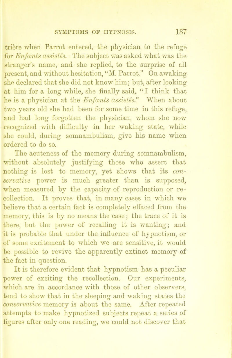 trière when Parrot entered, the physician to the refuge for Enfants assistés. The subject was asked what was the stranger’s name, and she replied, to the surprise of ail présent, and without hésitation, “M. Parrot.” On awaking she declared that she did not know him; but, after looking at him for a long while, she finally said, “ I think that he is a physician at the Enfants assistésWhen about two years old she had been for some time in this refuge, and had long forgotten the physician, whom she now recognized with difficulty in her waking state, while she could, during somnambulism, give bis name when ordered to do so. The acuteness of the memory during somnambulism, without absolutely justifying those who assert that nothing is lost to memory, yet shows that its con- servative power is much greater tlian is supposed, when measured by the capacity of reproduction or re- collection. It proves that, in many cases in which we believe that a certain fact is completely effaced from the memory, this is by no means the case ; the trace of it is there, but the power of recalling it is wanting; and it is probable that under the influence of hypnotism, or of some excitement to which we are sensitive, it would be possible to revive the apparently extinct memory of the fact in question. It is therefore évident that hypnotism has a peculiar power of exciting the recollection. Our experiments, which are in accordance with those of other observers, tend to show that in the sleeping and waking states the consei'vative memory is about the same. After repeated attempts to make hypnotized subjects repeat a sériés of figures after only one reading, we could not discover that