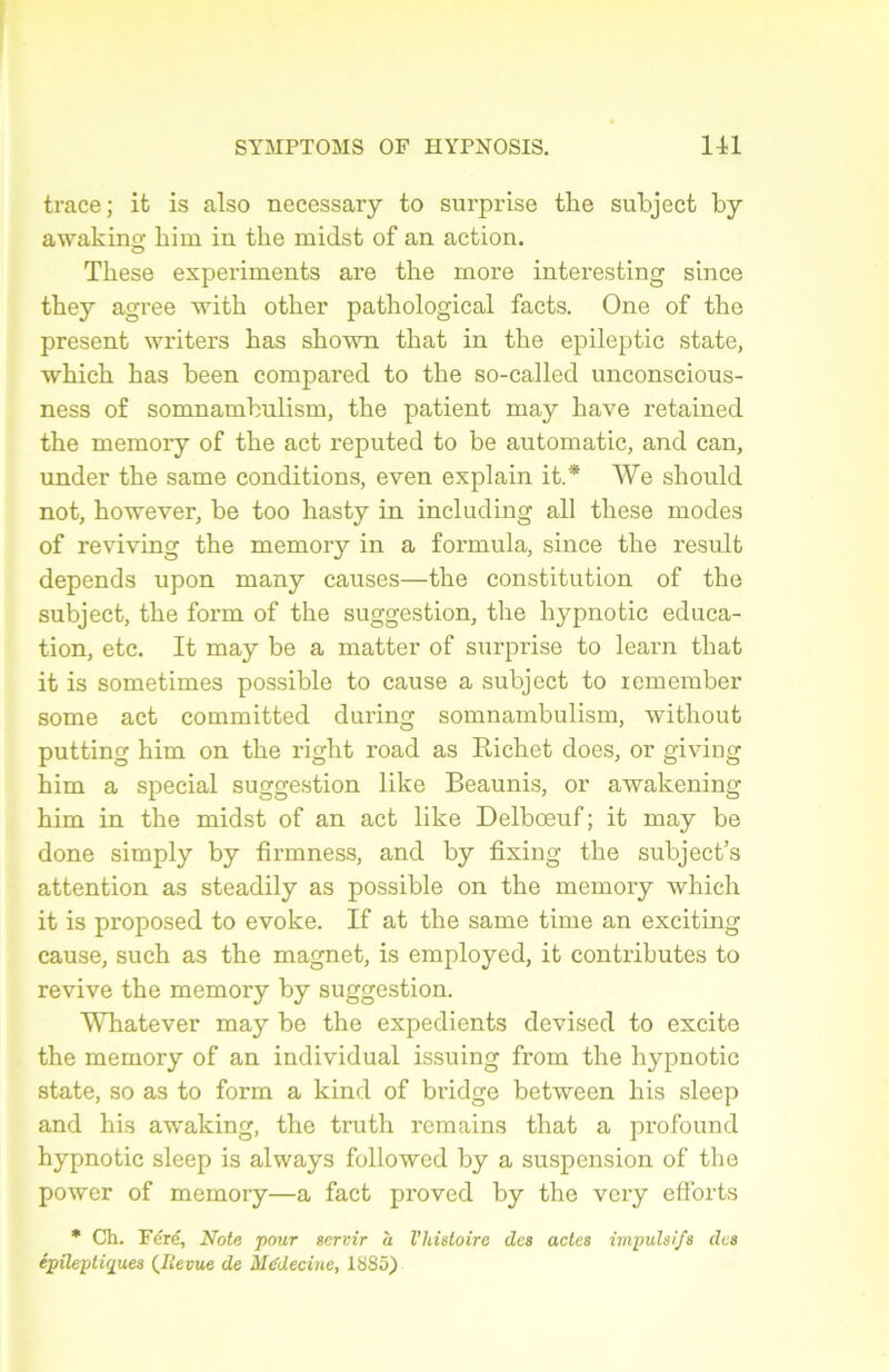 trace; it is also necessary to surprise the subject by awakinçf him in tlie midst of an action. These experiments are the more interesting since they agréé with other pathological facts. One of the présent writers has shown that in the epileptic state, which has been comparée! to the so-callecl unconscious- ness of somnambulism, the patient may hâve retained the memory of the act reputed to be automatic, and can, under the same conditions, even explain it.* We should not, however, be too hasty in including ail these modes of reviving the memory in a formula, since the resuit dépends upon many causes—the constitution of the subject, the form of the suggestion, the hypnotic éduca- tion, etc. It may be a matter of surprise to learn that it is sometimes possible to cause a subject to remember some act committed during somnambulism, without putting him on the right road as Richet does, or giving him a spécial suggestion like Beaunis, or awakening him in the midst of an act like Delbœuf; it may be done simply by firmness, and by fixing the subject’s attention as steadily as possible on the memory which it is proposed to evoke. If at the same time an exciting cause, such as the magnet, is employed, it contributes to revive the memory by suggestion. Whatever may be the expédients deviscd to excite the memory of an individual issuing from the hypnotic state, so as to form a kind of bridge between his sleep and his awaking, the truth remains that a profound hypnotic sleep is always followed by a suspension of the power of memory—a fact proved by the very efforts * Ch. Férë, Note pour servir a l'histoire des actes impulsifs des épileptiques (Jlevue de Médecine, 1885)