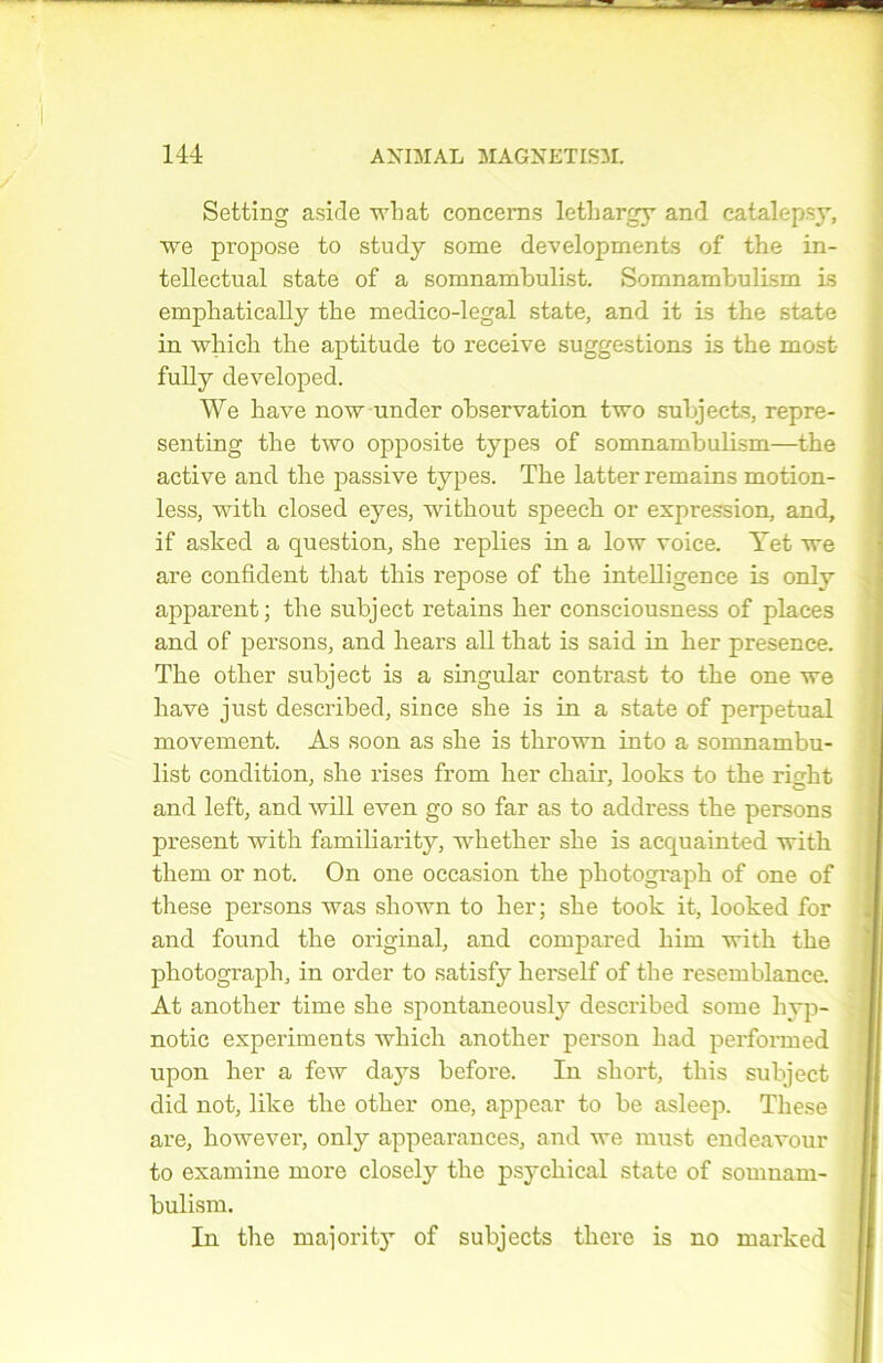 Setting a si de what concerns letbargy and catalepsy, ve propose to study some developments of the in- tellectual state of a somnambulist. SomnambulLsm i.s empbatically tbe medico-legal state, and it is the state in which the aptitude to reçoive suggestions is the most fully developed. We hâve now under observation two subjects, repre- senting the two opposite types of somnambulism—the active and the passive types. The latter remains motion- less, with closed eyes, without speech or expression, and, if asked a question, she replies in a low voice. Yet we are confident that this repose of the intelligence is only apparent; the subject retains ber consciousness of places and of persons, and hears ail that is said in lier presence. The other subject is a singular contrast to the one we liave just described, since she is in a state of perpétuai movement. As soon as she is thrown into a somnambu- list condition, she rises from her chair, looks to the risrht and left, and will even go so far as to address the persons présent with familiarity, whether she is acquainted with them or not. On one occasion the photograph of one of these persons was sliown to her; she took it, looked for and found the original, and compared liim with the photograph, in order to satisfy herself of the resemblance. At another time she spontaneously described some liyp- notic experiments which another person liad performed upon her a few days before. In short, this subject did not, like the other one, appear to be asleep. These are, liowever, only appearances, and we must endeavour to examine more closety the psychical state of somnam- bulism. In the majority of subjects there is no marked