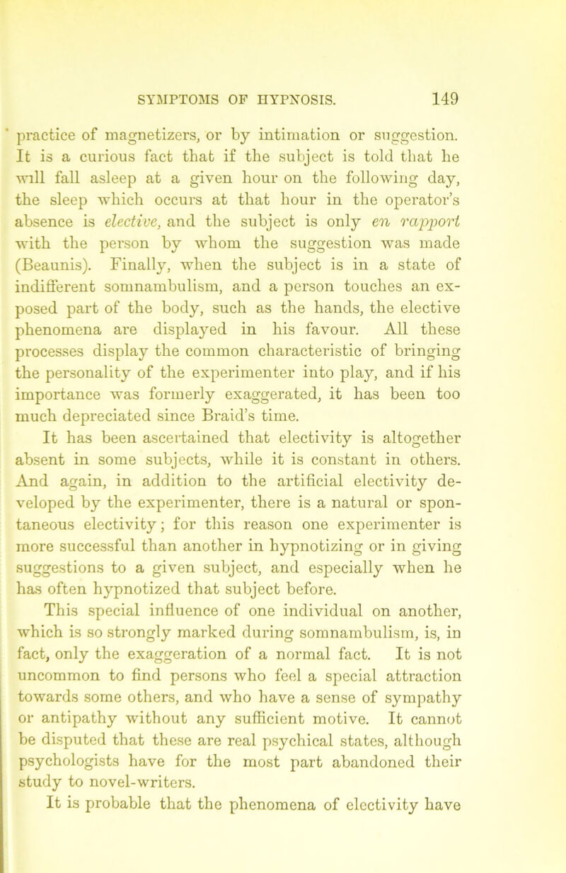 practice of magnetizers, or by intimation or suggestion. It is a curious fact that if the subject is told tbat be will fall asleep at a given hour on the following day, tbe sleep which occurs at tbat hour in the operator’s absence is elective, and tbe subject is only en rapport with tbe person by whom tbe suggestion was made (Beaunis). Finally, when tbe subject is in a state of indiffèrent somnambulism, and a person touches an ex- posed part of the body, such as the hands, the elective phenomena are displayed in his favour. Ail these processes display the common chai'acteristic of bringing the personality of the expérimenter into play, and if his importance was formerly exaggerated, it has been too much depreciated since Braid’s time. It has been ascertained that electivity is altogether absent in some subjects, while it is constant in others. And again, in addition to the artificial electivity de- veloped by the expérimenter, there is a natural or spon- taneous electivity ; for this reason one expérimenter is more successful than another in hypnotizing or in giving suggestions to a given subject, and especially when he has often hypnotized that subject before. This spécial influence of one individual on another, which is so strongly marked during somnambulism, is, in fact, only the exaggeration of a normal fact. It is not uncommon to find persons who feel a spécial attraction towards some others, and who hâve a sense of sympathy or antipathy without any sufficient motive. It cannot be disputed that these are real psychical statcs, although psychologists hâve for the most part abandoned their study to novel-writers. It is probable that the phenomena of electivity bave