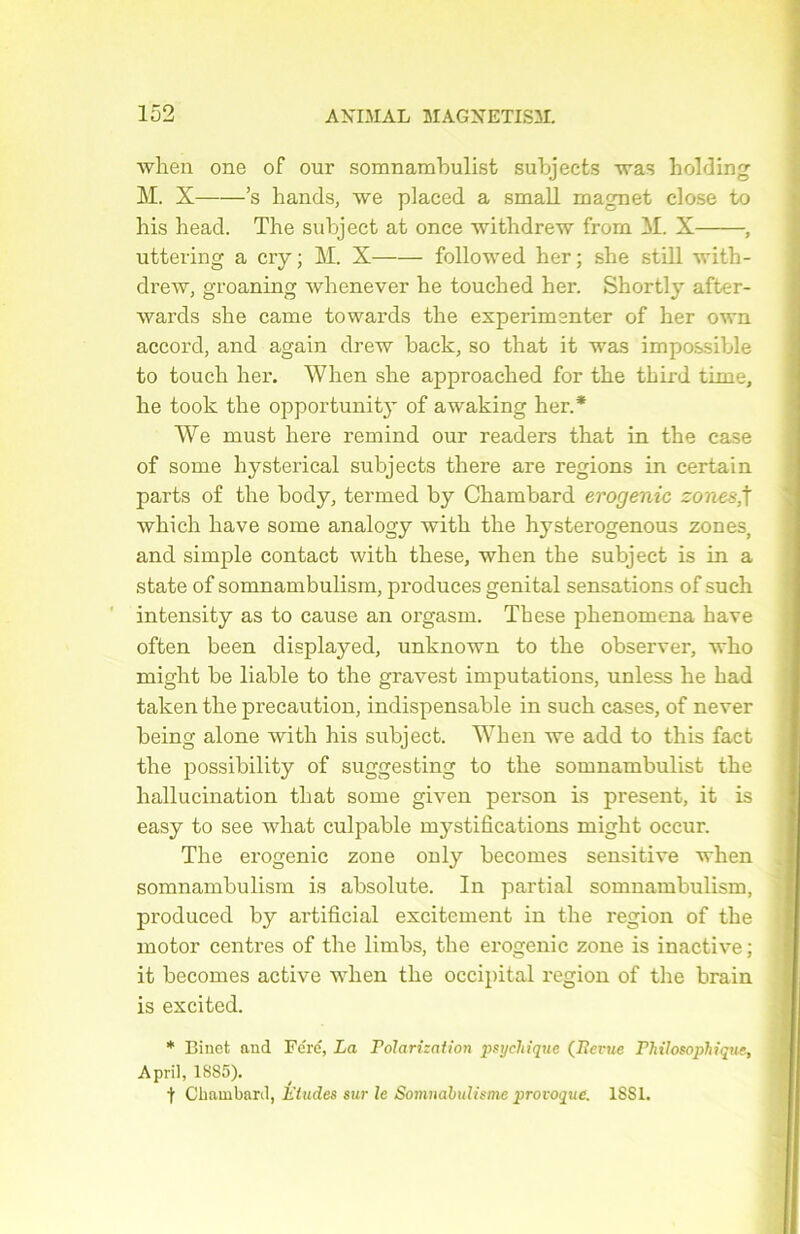 when one of our somnambulist subjects was holding M. X ’s hands, we placed a small magnet close to bis bead. The subject at once withdrew from M. X , uttering a cry ; M. X followed her ; she still with- drew, groaning whenever he touched her. Short]}- after- wards she came towards the expérimenter of her own accord, and again drew back, so that it was impossible to touch her. When she approached for the third time, he took the opportun! ty of awaking her.* We must here remind our readers that in the case of some hysterical subjects there are régions in certain parts of the body, termed by Chambard erogenic zones,t which hâve some analogy with the hysterogenous zones, and simple contact with these, when the subject is in a state of somnambulism, produces génital sensations of such intensity as to cause an orgasm. These phenomena hâve often been displayed, unknown to the observer, who might be liable to the gravest imputations, unless he had taken the précaution, indispensable in such cases, of never being alone with his subject. When we add to this fact the possibility of suggesting to the somnambulist the hallucination that some given person is présent, it is easy to see what culpable mystifications might occur. The erogenic zone only becomes sensitive when somnambulism is absolute. In partial somnambulism, produced by artificial excitement in the région of the motor centres of the limbs, the erogenic zone is inactive; it becomes active when the occipital région of the brain is excited. * Binet and Fe'ré, La Polarisation psychique (Revue Philosophique, April, 18S5). t Chambard, Éludes sur le Somnabulisme provoque. 1SS1.