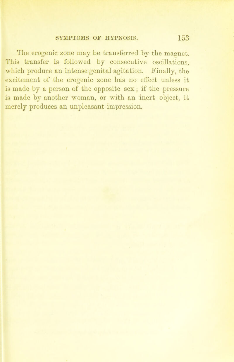 The erogenic zone may be transferred by tlie magnet. This transfer is followed by consecutive oscillations, which produce an intense génital agitation. Finally, the excitement of the erogenic zone lias no effect unless it is made by a person of the opposite sex ; if the pressure is made by another woman, or with an inert object, it merely produces an unpleasant impression.