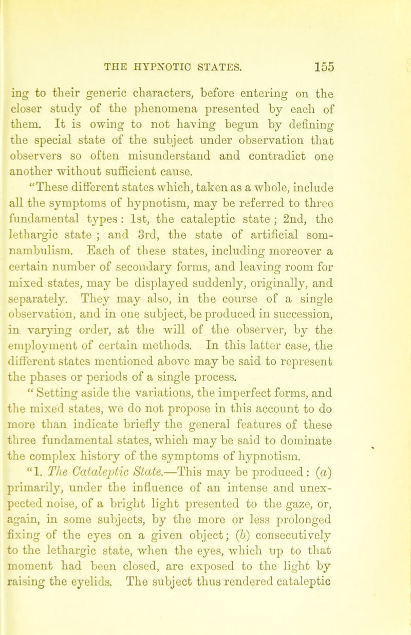 ing to their generic characters, before entering on the doser study of the phenomena presented by each of them. It is owing to not having begun by defining the spécial state of the subject under observation that observers so often misnnderstand and contradict one another without sufficient cause. “These different states which, taken as a whole, include ail the symptoms of hypnotism, may be referred to three fundamental types : lst, the cataleptic state ; 2nd, the léthargie state ; and 3rd, the state of artificial som- nambulism. Each of these states, inclnding moreover a certain number of secondary forms, and leaving room for mixed states, may be displayed snddenly, originally, and separately. They may also, in the course of a single observation, and in one subject, be produced in succession, in varying order, at the will of the observer, by the emplovment of certain methods. In this latter case, the different states mentioned above may be said to represent the phases or periods of a single process. “ Setting aside the variations, the imperfect forms, and the mixed states, we do not propose in this account to do more than indicate briefly the general features of these three fundamental states, which may be said to dominate the complex history of the symptoms of hj^pnotism. “1. The Cataleptic State.—This may be produced: (a) primarily, under the influence of an intense and unex- pected noise, of a bright light presented to the gaze, or, again, in some subjects, by the more or less prolonged fixing of the eyes on a given object; (h) consecutively to the léthargie state, when the eyes, which up to that moment had been closed, are exposed to the light by raising the eyelids. The subject thus rendered cataleptic